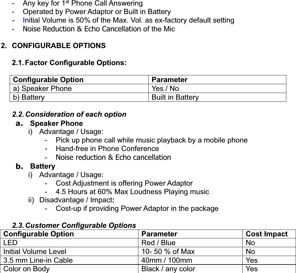 -Any key for1st Phone CallAnswering- Operated by PowerAdaptororBuilt in Battery-Initial Volume is 50% of the Max. Vol. as ex-factory default setting-Noise Reduction &amp; Echo Cancellation of the Mic2. CONFIGURABLE OPTIONS2.1. Factor Configurable Options:Configurable Option Parametera) Speaker Phone Yes / Nob) Battery Built in Battery2.2. Consideration ofeach optiona. Speaker Phonei)Advantage / Usage:- Pick up phone call while music playback by a mobile phone- Hand-free in Phone Conference-Noise reduction &amp; Echo cancellationb. Batteryi)Advantage / Usage:-CostAdjustment is offering PowerAdaptor- 4.5 Hours at 60% Max Loudness Playing musicii) Disadvantage / Impact:- Cost-up if providingPowerAdaptorin the package2.3. Customer Configurable OptionsConfigurable Option Parameter Cost ImpactLED Red / Blue NoInitial Volume Level 10- 50 % of Max No3.5 mm Line-in Cable 40mm / 100mm YesColor on Body Black / any color Yes