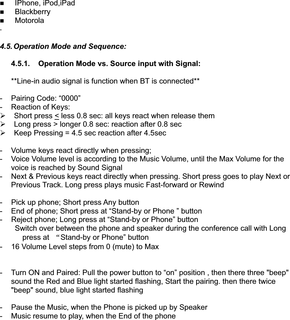 IPhone, iPod,iPadBlackberryMotorola-4.5. Operation Mode and Sequence:4.5.1. Operation Mode vs. Source input with Signal:**Line-in audio signal is function when BT is connected**-PairingCode: &ldquo;0000&rdquo;- Reaction of Keys:&frac34;Short press < less 0.8 sec: all keys react when release them&frac34;Longpress > longer0.8 sec: reaction after0.8 sec&frac34;Keep Pressing = 4.5 sec reaction after4.5sec-Volumekeys react directlywhen pressing;- Voice Volume level is accordingto the Music Volume, until the Max Volume forthevoice is reached by Sound Signal- Next &amp; Previous keys react directly when pressing. Short press goes to play Next orPrevious Track. Long press plays music Fast-forward or Rewind- Pick up phone; Short pressAnybutton- End of phone; Short press at &ldquo;Stand-byorPhone &rdquo; button- Reject phone; Long press at &ldquo;Stand-by orPhone&rdquo; buttonSwitch over between the phone and speaker during the conference call with Longpress at ĀStand-by or Phone&rdquo; button- 16 Volume Level steps from 0(mute)to Max- Turn ON and Paired: Pull the powerbutton to &ldquo;on&rdquo; position , then there three "beep"sound the Red and Blue light started flashing, Start the pairing. then there twice"beep" sound, blue light started flashing- Pause the Music, when the Phone is picked up by Speaker- Music resume to play, when the End of the phone