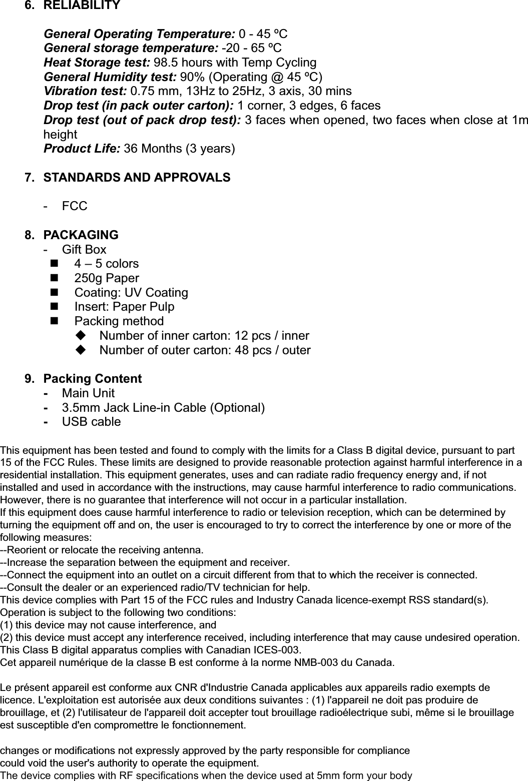 6. RELIABILITYGeneral Operating Temperature: 0-45&ordm;CGeneral storage temperature: -20 - 65 &ordm;CHeat Storage test: 98.5 hours with Temp CyclingGeneral Humidity test: 90% (Operating @ 45 &ordm;C)Vibration test: 0.75 mm, 13Hz to 25Hz, 3 axis, 30 minsDrop test (in pack outer carton): 1 corner, 3 edges, 6 facesDrop test (out of pack drop test): 3 faces when opened, two faces when close at 1mheightProduct Life: 36 Months (3 years)7. STANDARDS AND APPROVALS-FCC8. PACKAGING-GiftBox4&ndash;5 colors250gPaperCoating: UV CoatingInsert: PaperPulpPacking methodNumberof innercarton: 12 pcs / innerNumberof outercarton: 48 pcs / outer9. PackingContent-Main Unit-3.5mm Jack Line-in Cable (Optional)-USB cable This equipment has been tested and found to comply with the limits for a Class B digital device, pursuant to part 15 of the FCC Rules. These limits are designed to provide reasonable protection against harmful interference in a residential installation. This equipment generates, uses and can radiate radio frequency energy and, if not installed and used in accordance with the instructions, may cause harmful interference to radio communications. However, there is no guarantee that interference will not occur in a particular installation. If this equipment does cause harmful interference to radio or television reception, which can be determined by turning the equipment off and on, the user is encouraged to try to correct the interference by one or more of the following measures: --Reorient or relocate the receiving antenna. --Increase the separation between the equipment and receiver. --Connect the equipment into an outlet on a circuit different from that to which the receiver is connected. --Consult the dealer or an experienced radio/TV technician for help. This device complies with Part 15 of the FCC rules and Industry Canada licence-exempt RSS standard(s). Operation is subject to the following two conditions: (1) this device may not cause interference, and (2) this device must accept any interference received, including interference that may cause undesired operation. This Class B digital apparatus complies with Canadian ICES-003. Cet appareil num&eacute;rique de la classe B est conforme &agrave; la norme NMB-003 du Canada.  Le pr&eacute;sent appareil est conforme aux CNR d'Industrie Canada applicables aux appareils radio exempts de licence. L'exploitation est autoris&eacute;e aux deux conditions suivantes : (1) l'appareil ne doit pas produire de brouillage, et (2) l'utilisateur de l'appareil doit accepter tout brouillage radio&eacute;lectrique subi, m&ecirc;me si le brouillage est susceptible d'en compromettre le fonctionnement. changes or modifications not expressly approved by the party responsible for compliance could void the user's authority to operate the equipment.The device complies with RF specifications when the device used at 5mm form your body 