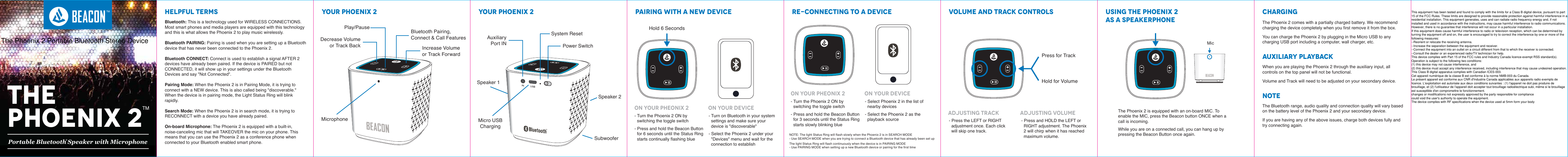 HELPFUL TERMS YOUR PHOENIX 2 YOUR PHOENIX 2 PAIRING WITH A NEW DEVICE RE-CONNECTING TO A DEVICE VOLUME AND TRACK CONTROLS USING THE PHOENIX 2AS A SPEAKERPHONECHARGINGAUXILIARY PLAYBACKNOTEThe Phoenix 2 comes with a partially charged battery. We recommend charging the device completely when you first remove it from the box. You can charge the Phoenix 2 by plugging in the Micro USB to any charging USB port including a computer, wall charger, etc. Bluetooth: This is a technology used for WIRELESS CONNECTIONS. Most smart phones and media players are equipped with this technology and this is what allows the Phoenix 2 to play music wirelessly. Bluetooth PAIRING: Pairing is used when you are setting up a Bluetooth device that has never been connected to the Phoenix 2. Bluetooth CONNECT: Connect is used to establish a signal AFTER 2 devices have already been paired. If the device is PAIRED but not CONNECTED, it will show up in your settings under the Bluetooth Devices and say "Not Connected".Pairing Mode: When the Phoenix 2 is in Pairing Mode, it is trying to connect with a NEW device. This is also called being "discoverable." When the device is in pairing mode, the Light Status Ring will blink rapidly. Search Mode: When the Phoenix 2 is in search mode, it is trying to RECONNECT with a device you have already paired. On-board Microphone: The Phoenix 2 is equipped with a built-in, noise-canceling mic that will TAKEOVER the mic on your phone. This means that you can use the Phoenix 2 as a conference phone when connected to your Bluetooth enabled smart phone. When you are playing the Phoenix 2 through the auxiliary input, all controls on the top panel will not be functional. Volume and Track will need to be adjusted on your secondary device.The Bluetooth range, audio quality and connection quality will vary based on the battery level of the Phoenix 2 and your secondary device. If you are having any of the above issues, charge both devices fully and try connecting again.- Turn the Phoenix 2 ON by switching the toggle switch- Press and hold the Beacon Button for 6 seconds until the Status Ring starts continually flashing blue - Turn on Bluetooth in your system settings and make sure your device is "discoverable"- Select the Phoenix 2 under your "Devices" menu and wait for the connection to establishOn Your Pheonix 2 On Your Device ADJUSTING TRACK ADJUSTING VOLUMEOn Your Pheonix 2 On Your Device- Turn the Phoenix 2 ON by switching the toggle switch- Press and hold the Beacon Button for 3 seconds until the Status Ring starts slowly blinking blue  - Press the LEFT or RIGHT adjustment once. Each click will skip one track. - Press and HOLD the LEFT or RIGHT adjustment. The Phoenix 2 will chirp when it has reached maximum volume. - Select Phoenix 2 in the list of nearby devices- Select the Phoenix 2 as the playback sourceThe Phoenix 2 is equipped with an on-board MIC. To enable the MIC, press the Beacon button ONCE when a call is incoming. While you are on a connected call, you can hang up by pressing the Beacon Button once again. MicNOTE: The light Status Ring will flash slowly when the Phoenix 2 is in SEARCH MODE- Use SEARCH MODE when you are trying to connect a Bluetooth device that has already been set upThe light Status Ring will flash continuously when the device is in PAIRING MODE- Use PAIRING MODE when setting up a new Bluetooth device or pairing for the first time MicrophoneDecrease Volumeor Track Back Increase Volumeor Track ForwardBluetooth Pairing,Connect &amp; Call FeaturesPlay/PausePortable Bluetooth Speaker with Microphone&reg;Micro USBChargingSpeaker 2Speaker 1SubwooferAuxiliaryPort INSystem ResetPower SwitchPress for TrackHold for VolumeHold 6 SecondsTMTHEPHOENIX 2TMThis equipment has been tested and found to comply with the limits for a Class B digital device, pursuant to part15 of the FCC Rules. These limits are designed to provide reasonable protection against harmful interference in aresidential installation. This equipment generates, uses and can radiate radio frequency energy and, if notinstalled and used in accordance with the instructions, may cause harmful interference to radio communications.However, there is no guarantee that interference will not occur in a particular installation.If this equipment does cause harmful interference to radio or television reception, which can be determined byturning the equipment off and on, the user is encouraged to try to correct the interference by one or more of thefollowing measures:--Reorient or relocate the receiving antenna.--Increase the separation between the equipment and receiver.--Connect the equipment into an outlet on a circuit different from that to which the receiver is connected.--Consult the dealer or an experienced radio/TV technician for help.This device complies with Part 15 of the FCC rules and Industry Canada licence-exempt RSS standard(s).Operation is subject to the following two conditions:(1) this device may not cause interference, and(2) this device must accept any interference received, including interference that may cause undesired operation.This Class B digital apparatus complies with Canadian ICES-003.Cet appareil num&eacute;rique de la classe B est conforme &agrave; la norme NMB-003 du Canada.Le pr&eacute;sent appareil est conforme aux CNR d'Industrie Canada applicables aux appareils radio exempts delicence. L'exploitation est autoris&eacute;e aux deux conditions suivantes : (1) l'appareil ne doit pas produire debrouillage, et (2) l'utilisateur de l'appareil doit accepter tout brouillage radio&eacute;lectrique subi, m&ecirc;me si le brouillageest susceptible d'en compromettre le fonctionnement.changes or modifications not expressly approved by the party responsible for compliancecould void the user's authority to operate the equipment.The device complies with RF specifications when the device used at 5mm form your bodyThe Phoenix 2 Portable Bluetooth Stereo Device