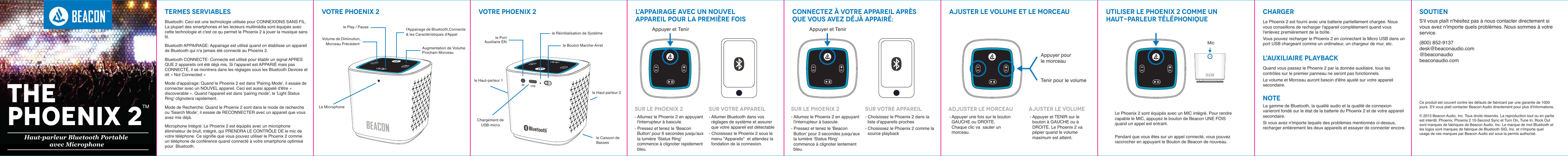 Termes serviables Votre PHOENIX 2 Votre PHOENIX 2 L'appairage avec un nouvelappareil pour la premi&egrave;re foisConnectez &agrave; votre appareil apr&egrave;s que vous avez d&eacute;j&agrave; appair&eacute;: Ajuster le volume et le morceau Utiliser le Phoenix 2 comme unhaut-parleur t&eacute;l&eacute;phoniqueCharger SoutienL'auxiliaire PlaybackNOTE Ce produit est couvert contre les d&eacute;fauts de fabricant par une garantie de 1000  jours. S'il vous pla&icirc;t contacter Beacon Audio directement pour plus d'informations. &copy; 2013 Beacon Audio, Inc. Tous droits r&eacute;serv&eacute;s. La reproduction tout ou en partie est interdit. Phoenix, Phoenix 2 10-Second Sync et Turn On, Tune In, Rock Out sont marques de fabriques de Beacon Audio, Inc. Le marque de mot Bluetooth et les logos sont marques de fabrique de Bluetooth SIG, Inc. et n'importe quel usage de ces marques par Beacon Audio est sous la permis authoris&eacute;.S'il vous pla&icirc;t n'h&eacute;sitez pas &agrave; nous contacter directement si vous avez n'importe quels probl&egrave;mes. Nous sommes &agrave; votre service. (800) 852-9137desk@beaconaudio.com@beaconaudiobeaconaudio.comLe Phoenix 2 est fourni avec une batterie partiellement charg&eacute;e. Nous vous conseillons de recharger l'appareil compl&egrave;tement quand vous l'enlevez premi&egrave;rement de la bo&icirc;te. Vous pouvez recharger le Phoenix 2 en connectant le Micro USB dans un port USB chargeant comme un ordinateur, un chargeur de mur, etc. Bluetooth: Ceci est une technologie utilis&eacute;e pour CONNEXIONS SANS FIL. La plupart des smartphones et les lecteurs multim&eacute;dia sont &eacute;quip&eacute;s avec cette technologie et c'est ce qu permet le Phoenix 2 &agrave; jouer la musique sans fil. Bluetooth APPAIRAGE: Appairage est utilis&eacute; quand on &eacute;tablisse un appareil de Bluetooth qui n'a jamais &eacute;t&eacute; connect&eacute; au Phoenix 2. Bluetooth CONNECTE: Connecte est utilis&eacute; pour &eacute;tablir un signal APRES QUE 2 appareils ont &eacute;t&eacute; d&eacute;j&agrave; mis. Si l'appareil est APPARI&Eacute; mais pas CONNECT&Eacute;, il se montrera dans les r&eacute;glages sous les Bluetooth Devices et dit &laquo;Not Connected&raquo;Mode d'appairage: Quand le Phoenix 2 est dans 'Pairing Mode', il essaie de connecter avec un NOUVEL appareil. Ceci est aussi appel&eacute; d'&ecirc;tre &laquo;discoverable&raquo;. Quand l'appareil est dans 'pairing mode', le 'Light Status Ring' clignotera rapidement. Mode de Recherche: Quand le Phoenix 2 sont dans le mode de recherche ou 'Search Mode', il essaie de RECONNECTER avec un appareil que vous avez mis d&eacute;j&agrave;. Microphone Int&eacute;gr&eacute;: Le Phoenix 2 est &eacute;quip&eacute;s avec un microphone &eacute;liminateur de bruit, int&eacute;gr&eacute;, qui PRENDRA LE CONTR&Ocirc;LE DE le mic de votre t&eacute;l&eacute;phone. Ce signifie que vous pouvez utiliser le Phoenix 2 comme un t&eacute;l&eacute;phone de conf&eacute;rence quand connect&eacute; &agrave; votre smartphone optimis&eacute; pour  Bluetooth.Quand vous passez le Phoenix 2 par la donn&eacute;e auxiliaire, tous les contr&ocirc;les sur le premier panneau ne seront pas fonctionnels. Le volume et Morceau auront besoin d'&ecirc;tre ajust&eacute; sur votre appareil secondaire. La gamme de Bluetooth, la qualit&eacute; audio et la qualit&eacute; de connexion varieront fond&eacute; sur le &eacute;tat de la batterie du Phoenix 2 et de votre appareil secondaire. Si vous avez n'importe lequels des probl&egrave;mes mentionn&eacute;s ci-dessus, recharger enti&egrave;rement les deux appareils et essayer de connecter encore.Sur le Phoenix 2 Sur votre appareil- Allumez le Phoenix 2 en appuyant l'interrupteur &agrave; bascule. - Pressez et tenez le 'Beacon Button' pour 6 secondes jusqu'aux la lumi&egrave;re 'Status Ring' commence &agrave; clignoter rapidement bleu.- Allumer Bluetooth dans vos r&eacute;glages de syst&egrave;me et assurer que votre appareil est d&eacute;tectable - Choisissez le Phoenix 2 sous le menu "Appareils"  et attendez la fondation de la connexion.  Sur le Phoenix 2 Sur votre appareil- Allumez le Phoenix 2 en appuyant l'interrupteur &agrave; bascule. - Pressez et tenez le 'Beacon Button' pour 3 secondes jusqu'aux la lumi&egrave;re 'Status Ring' commence &agrave; clignoter lentement bleu.- Choisissez le Phoenix 2 dans la liste d'appareils proches - Choisissez le Phoenix 2 comme la source playbackLe Phoenix 2 sont &eacute;quip&eacute;s avec un MIC int&eacute;gr&eacute;. Pour rendre capable le MIC, appuyez le bouton de Beacon UNE FOIS quand un appel est entrant. Pendant que vous &ecirc;tes sur un appel connect&eacute;, vous pouvez raccrocher en appuyant le Bouton de Beacon de nouveau. MicLe MicrophoneVolume de Diminution,Morceau Pr&eacute;c&eacute;dent Augmentation de Volume Prochain Morceau l'Appairage de Bluetooth,Connecte&amp; les Caract&eacute;ristiques d'Appelle Play / PauseChargement deUSB-microle Haut-parleur 2le Haut-parleur 1le Caisson de Bassesle PortAuxiliaire ENle R&eacute;initialisation de Syst&egrave;mele Bouton Marche-ArretAppuyer et TenirAdjuster le morceau Ajuster le volume- Appuyer une fois sur le bouton GAUCHE ou DROITE. Chaque clic va sauter un morceau.- Appuyer et TENIR sur le bouton &agrave; GAUCHE ou &agrave; DROITE. Le Phoenix 2 va p&eacute;pier quand le volume maximum est atteint.Appuyer pour le morceauTenir pour le volumeAppuyer et TenirTHEPHOENIX 2TMHaut-parleur Bluetooth Portable avec MicrophoneTM