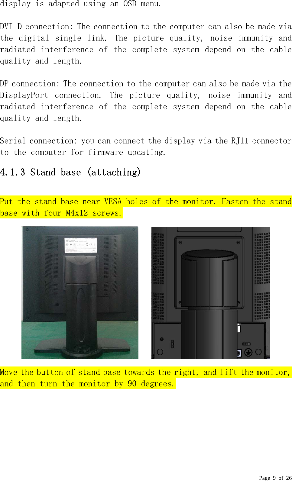  Page 9 of 26 display is adapted using an OSD menu.   DVI-D connection: The connection to the computer can also be made via the  digital  single link.  The  picture  quality,  noise  immunity  and radiated  interference  of  the  complete  system  depend on  the  cable quality and length.   DP connection: The connection to the computer can also be made via the DisplayPort  connection.  The  picture  quality,  noise  immunity  and radiated  interference  of  the  complete  system  depend on  the  cable quality and length.   Serial connection: you can connect the display via the RJ11 connector to the computer for firmware updating. 4.1.3 Stand base (attaching) Put the stand base near VESA holes of the monitor. Fasten the stand base with four M4x12 screws.        Move the button of stand base towards the right, and lift the monitor, and then turn the monitor by 90 degrees. 