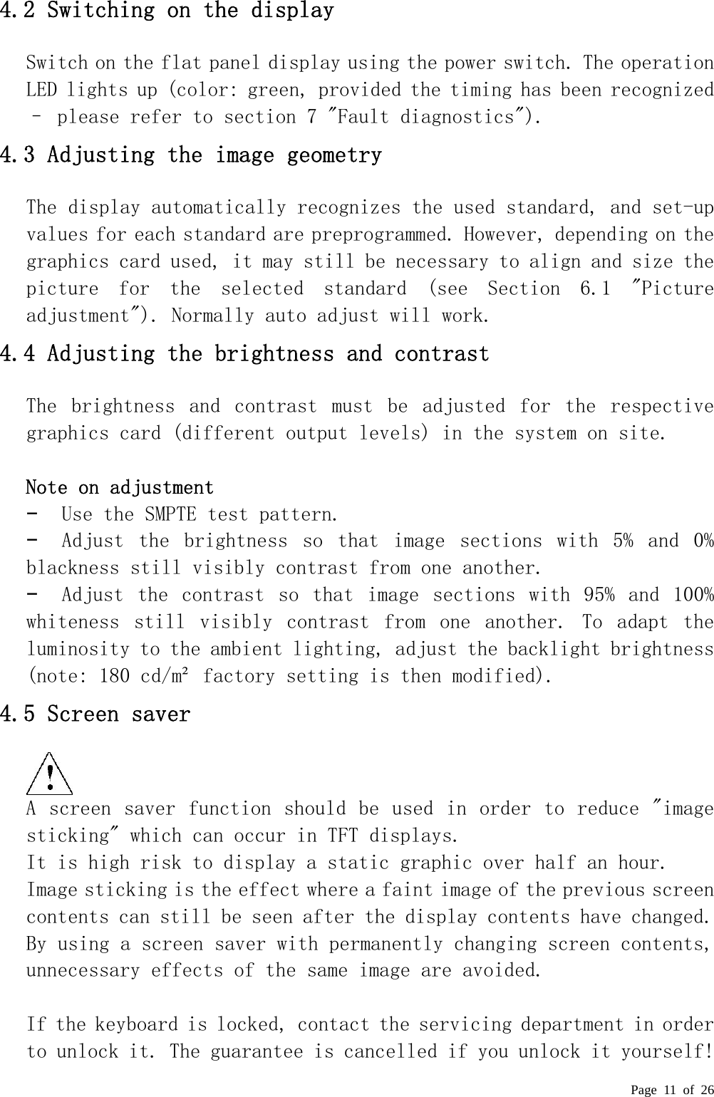  Page 11 of 26  4.2 Switching on the display  Switch on the flat panel display using the power switch. The operation LED lights up (color: green, provided the timing has been recognized – please refer to section 7 &quot;Fault diagnostics&quot;).  4.3 Adjusting the image geometry  The display automatically recognizes the used standard, and set-up values for each standard are preprogrammed. However, depending on the graphics card used, it may still be necessary to align and size the picture  for  the  selected  standard  (see  Section  6.1  &quot;Picture adjustment&quot;). Normally auto adjust will work. 4.4 Adjusting the brightness and contrast  The  brightness  and  contrast  must  be  adjusted  for  the  respective graphics card (different output levels) in the system on site.    Note on adjustment  −  Use the SMPTE test pattern.  −  Adjust  the  brightness  so  that  image  sections  with  5%  and  0% blackness still visibly contrast from one another.  −  Adjust  the  contrast  so  that  image  sections  with  95%  and  100% whiteness  still  visibly  contrast  from  one  another.  To  adapt  the luminosity to the ambient lighting, adjust the backlight brightness (note: 180 cd/m² factory setting is then modified).  4.5 Screen saver   A screen saver function should be used in order to reduce &quot;image sticking&quot; which can occur in TFT displays.  It is high risk to display a static graphic over half an hour.  Image sticking is the effect where a faint image of the previous screen contents can still be seen after the display contents have changed. By using a screen saver with permanently changing screen contents, unnecessary effects of the same image are avoided.   If the keyboard is locked, contact the servicing department in order to unlock it. The guarantee is cancelled if you unlock it yourself! 