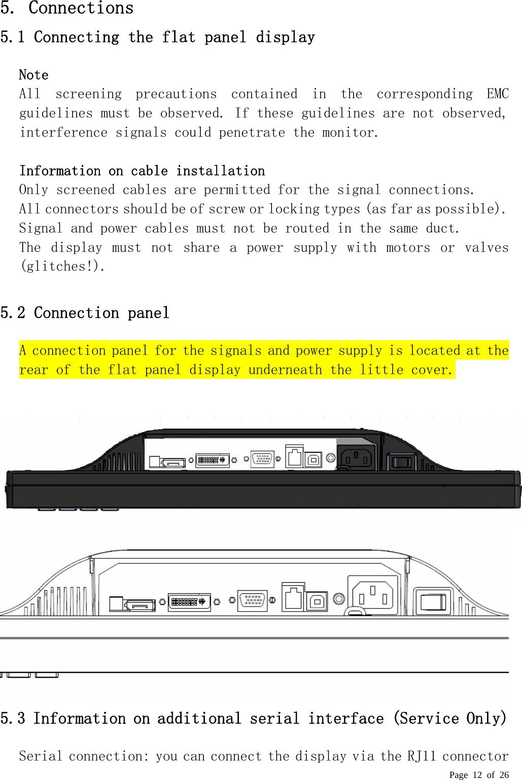  Page 12 of 26  5. Connections  5.1 Connecting the flat panel display  Note  All  screening  precautions  contained  in  the  corresponding  EMC guidelines must be observed. If these guidelines are not observed, interference signals could penetrate the monitor.   Information on cable installation  Only screened cables are permitted for the signal connections.  All connectors should be of screw or locking types (as far as possible).  Signal and power cables must not be routed in the same duct.  The  display  must  not  share  a  power  supply  with  motors  or  valves (glitches!).   5.2 Connection panel  A connection panel for the signals and power supply is located at the rear of the flat panel display underneath the little cover.      5.3 Information on additional serial interface (Service Only) Serial connection: you can connect the display via the RJ11 connector 