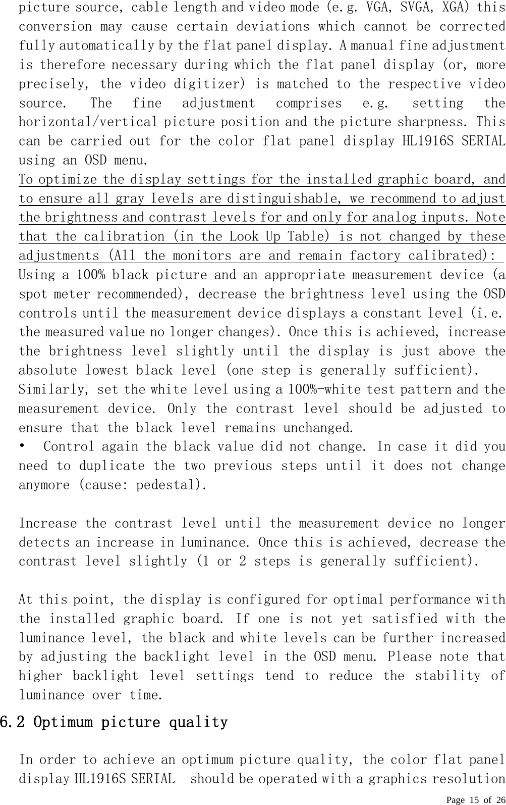  Page 15 of 26 picture source, cable length and video mode (e.g. VGA, SVGA, XGA) this conversion may cause certain deviations which cannot be corrected fully automatically by the flat panel display. A manual fine adjustment is therefore necessary during which the flat panel display (or, more precisely, the video digitizer) is matched to the respective video source.  The  fine  adjustment  comprises  e.g.  setting  the horizontal/vertical picture position and the picture sharpness. T hi s  can be carried out for the color flat panel display HL1916S SERIAL  using an OSD menu.  To optimize the display settings for the installed graphic board, and to ensure all gray levels are distinguishable, we recommend to adjust the brightness and contrast levels for and only for analog inputs. Note that the calibration (in the Look Up Table) is not changed by these adjustments (All the monitors are and remain factory calibrated):  Using a 100% black picture and an appropriate measurement device (a spot meter recommended), decrease the brightness level using the OSD controls until the measurement device displays a constant level (i.e. the measured value no longer changes). Once this is achieved, increase the brightness level slightly until the display is just above the absolute lowest black level (one step is generally sufficient).  Similarly, set the white level using a 100%-white test pattern and the measurement device. Only the contrast level should be adjusted to ensure that the black level remains unchanged.  •  Control again the black value did not change. In case it did you need to duplicate the two previous steps until it does not change anymore (cause: pedestal).   Increase the contrast level until the measurement device no longer detects an increase in luminance. Once this is achieved, decrease the contrast level slightly (1 or 2 steps is generally sufficient).   At this point, the display is configured for optimal performance with the installed graphic board. If one is not yet satisfied with the luminance level, the black and white levels can be further increased by adjusting the backlight level in the OSD menu. Please note that higher  backlight  level  settings  tend  to  reduce  the  stability  of luminance over time.  6.2 Optimum picture quality  In order to achieve an optimum picture quality, the color flat panel display HL1916S SERIAL  should be operated with a graphics resolution 