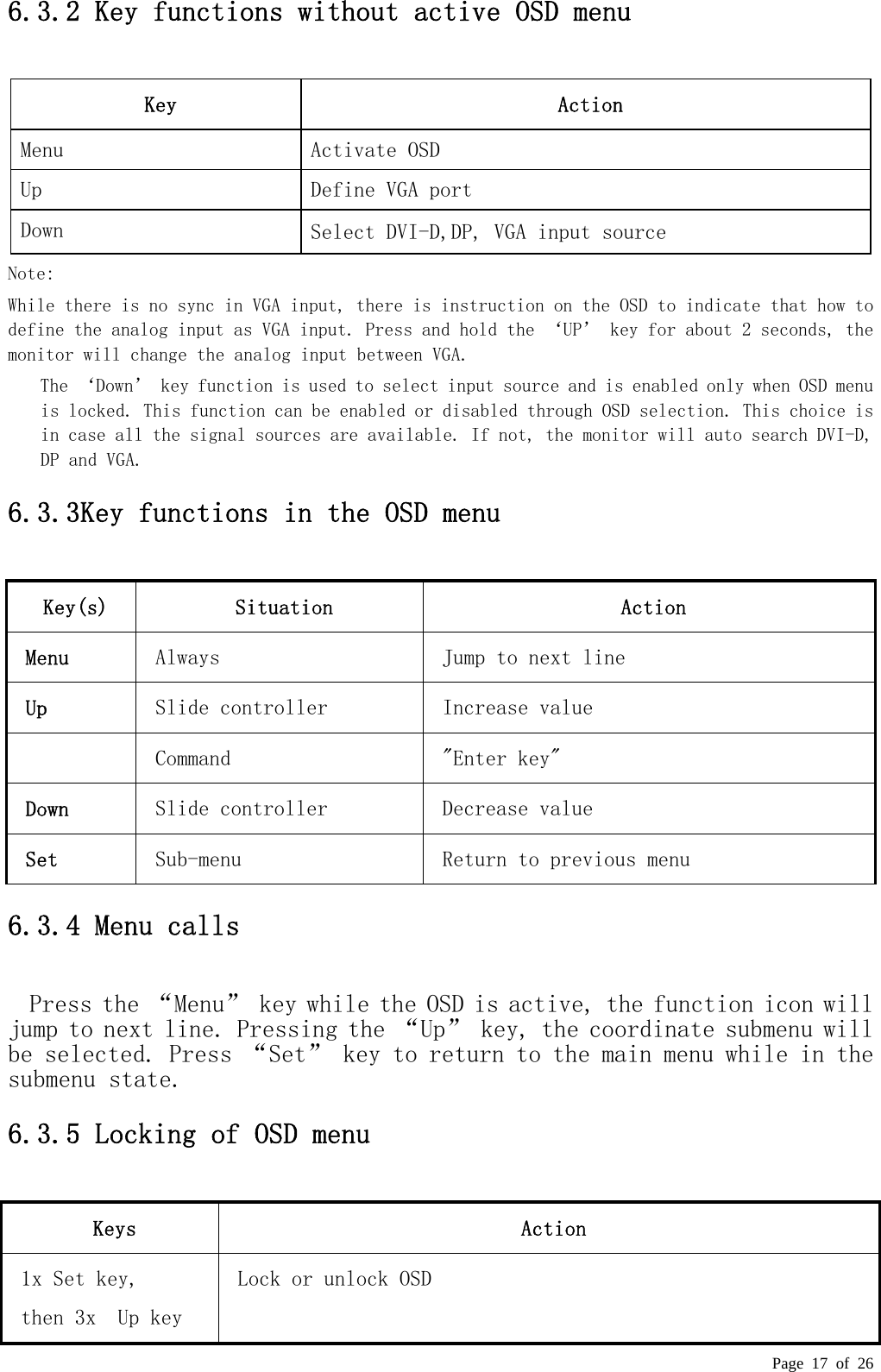  Page 17 of 26 6.3.2 Key functions without active OSD menu  Key  Action Menu  Activate OSD Up  Define VGA port Down  Select DVI-D,DP, VGA input source Note:  While there is no sync in VGA input, there is instruction on the OSD to indicate that how to define the analog input as VGA input. Press and hold the ‘UP’ key for about 2 seconds, the monitor will change the analog input between VGA.  The ‘Down’ key function is used to select input source and is enabled only when OSD menu is locked. This function can be enabled or disabled through OSD selection. This choice is in case all the signal sources are available. If not, the monitor will auto search DVI-D, DP and VGA. 6.3.3Key functions in the OSD menu  Key(s) Situation Action Menu  Always   Jump to next line  Up  Slide controller   Increase value    Command    &quot;Enter key&quot;  Down  Slide controller   Decrease value  Set    Sub-menu  Return to previous menu 6.3.4 Menu calls  Press the “Menu” key while the OSD is active, the function icon will jump to next line. Pressing the “Up” key, the coordinate submenu will be selected. Press “Set” key to return to the main menu while in the submenu state.  6.3.5 Locking of OSD menu  Keys Action 1x Set key,  then 3x  Up key  Lock or unlock OSD  