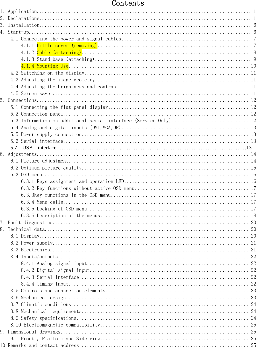   Contents 1. Application................................................................................. 1 2. Declarations................................................................................ 1 3. Installation................................................................................ 6 4. Start-up.................................................................................... 6 4.1 Connecting the power and signal cables................................................. 7 4.1.1 Little cover (removing).......................................................... 7 4.1.2 Cable (attaching)................................................................ 8 4.1.3 Stand base (attaching)........................................................... 9 4.1.4 Mounting Use.................................................................... 10 4.2 Switching on the display.............................................................. 11 4.3 Adjusting the image geometry.......................................................... 11 4.4 Adjusting the brightness and contrast................................................. 11 4.5 Screen saver.......................................................................... 11 5. Connections................................................................................ 12 5.1 Connecting the flat panel display..................................................... 12 5.2 Connection panel...................................................................... 12 5.3 Information on additional serial interface (Service Only) ............................. 12 5.4 Analog and digital inputs (DVI,VGA,DP)................................................ 13 5.5 Power supply connection............................................................... 13 5.6 Serial interface...................................................................... 13     5.7  USB  interface………………………………………………………………………………………………13          6. Adjustments................................................................................ 14 6.1 Picture adjustment.................................................................... 14 6.2 Optimum picture quality............................................................... 15 6.3 OSD menu.............................................................................. 16 6.3.1 Keys assignment and operation LED............................................... 16 6.3.2 Key functions without active OSD menu........................................... 17 6.3.3Key functions in the OSD menu.................................................... 17 6.3.4 Menu calls...................................................................... 17 6.3.5 Locking of OSD menu............................................................. 17 6.3.6 Description of the menus........................................................ 18 7. Fault diagnostics.......................................................................... 20 8. Technical data............................................................................. 20 8.1 Display............................................................................... 20 8.2 Power supply.......................................................................... 21 8.3 Electronics........................................................................... 21 8.4 Inputs/outputs........................................................................ 22 8.4.1 Analog signal input............................................................. 22 8.4.2 Digital signal input............................................................ 22 8.4.3 Serial interface................................................................ 22 8.4.4 Timing Input.................................................................... 22 8.5 Controls and connection elements...................................................... 23 8.6 Mechanical design..................................................................... 23 8.7 Climatic conditions................................................................... 24 8.8 Mechanical requirements............................................................... 24 8.9 Safety specifications................................................................. 24 8.10 Electromagnetic compatibility........................................................ 25 9. Dimensional drawings....................................................................... 25 9.1 Front , Platform and Side view........................................................ 25 10 Remarks and contact address................................................................ 25   