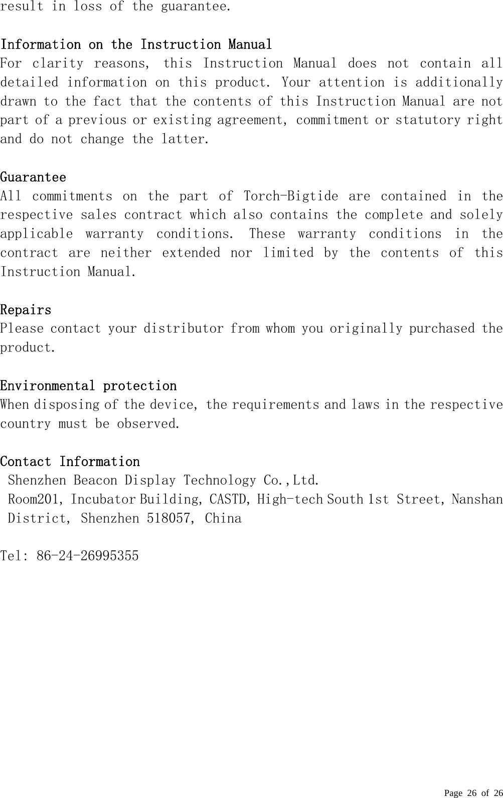  Page 26 of 26 result in loss of the guarantee.   Information on the Instruction Manual  For  clarity  reasons,  this  Instruction  Manual  does  not  contain  all detailed information on this product. Your attention is additionally drawn to the fact that the contents of this Instruction Manual are not part of a previous or existing agreement, commitment or statutory right and do not change the latter.   Guarantee  All  commitments  on  the  part  of  Torch-Bigtide  are  contained  in  the respective sales contract which also contains the complete and solely applicable  warranty  conditions.  These  warranty  conditions  in  the contract  are  neither  extended  nor  limited  by  the  contents  of  this Instruction Manual.   Repairs  Please contact your distributor from whom you originally purchased the product.   Environmental protection  When disposing of the device, the requirements and laws in the respective country must be observed.   Contact Information    Shenzhen Beacon Display Technology Co.,Ltd. Room201, Incubator Building, CASTD, High-tech South 1st Street, Nanshan District, Shenzhen 518057, China  Tel: 86-24-26995355   