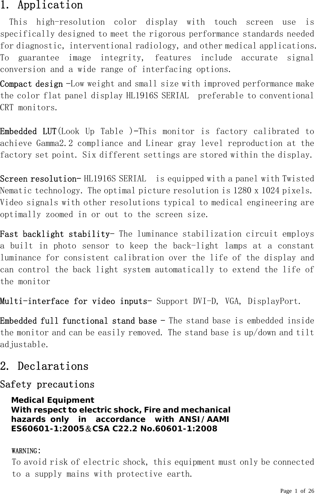  Page 1 of 26 1. Application This  high-resolution  color  display  with  touch  screen  use  is specifically designed to meet the rigorous performance standards needed for diagnostic, interventional radiology, and other medical applications. To  guarantee  image  integrity,  features  include  accurate  signal conversion and a wide range of interfacing options. Compact design -Low weight and small size with improved performance make the color flat panel display HL1916S SERIAL  preferable to conventional CRT monitors.   Embedded  LUT(Look  Up  Table  )-This  monitor  is  factory  calibrated  to achieve Gamma2.2 compliance and Linear gray level reproduction at the factory set point. Six different settings are stored within the display.  Screen resolution- HL1916S SERIAL  is equipped with a panel with Twisted Nematic technology. The optimal picture resolution is 1280 x 1024 pixels. Video signals with other resolutions typical to medical engineering are optimally zoomed in or out to the screen size.  Fast backlight stability- The luminance stabilization circuit employs a built in photo sensor to keep the back-light lamps at a  constant luminance for consistent calibration over the life of the display and can control the back light system automatically to extend the life of the monitor Multi-interface for video inputs- Support DVI-D, VGA, DisplayPort. Embedded full functional stand base - The stand base is embedded inside the monitor and can be easily removed. The stand base is up/down and tilt adjustable. 2. Declarations  Safety precautions        WARNING:  To avoid risk of electric shock, this equipment must only be connected to a supply mains with protective earth. Medical Equipment With respect to electric shock, Fire and mechanical hazards only  in  accordance  with ANSI/AAMI ES60601-1:2005＆CSA C22.2 No.60601-1:2008 