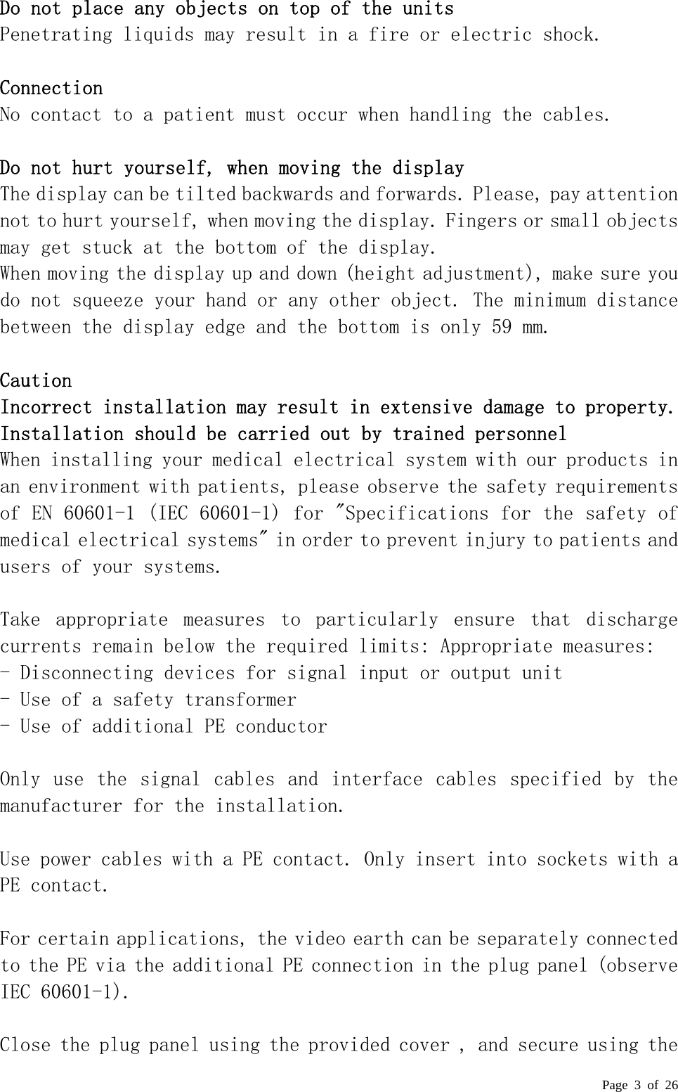  Page 3 of 26  Do not place any objects on top of the units   Penetrating liquids may result in a fire or electric shock.    Connection  No contact to a patient must occur when handling the cables.   Do not hurt yourself, when moving the display  The display can be tilted backwards and forwards. Please, pay attention not to hurt yourself, when moving the display. Fingers or small objects may get stuck at the bottom of the display.  When moving the display up and down (height adjustment), make sure you do not squeeze your hand or any other object. The minimum distance between the display edge and the bottom is only 59 mm.   Caution  Incorrect installation may result in extensive damage to property. Installation should be carried out by trained personnel  When installing your medical electrical system with our products in an environment with patients, please observe the safety requirements of EN 60601-1 (IEC 60601-1) for &quot;Specifications for the safety of medical electrical systems&quot; in order to prevent injury to patients and users of your systems.   Take  appropriate  measures  to  particularly  ensure  that  discharge currents remain below the required limits: Appropriate measures:  - Disconnecting devices for signal input or output unit  - Use of a safety transformer  - Use of additional PE conductor   Only use the  signal cables and interface cables  specified  by  the manufacturer for the installation.   Use power cables with a PE contact. Only insert into sockets with a PE contact.   For certain applications, the video earth can be separately connected to the PE via the additional PE connection in the plug panel (observe IEC 60601-1).   Close the plug panel using the provided cover , and secure using the 