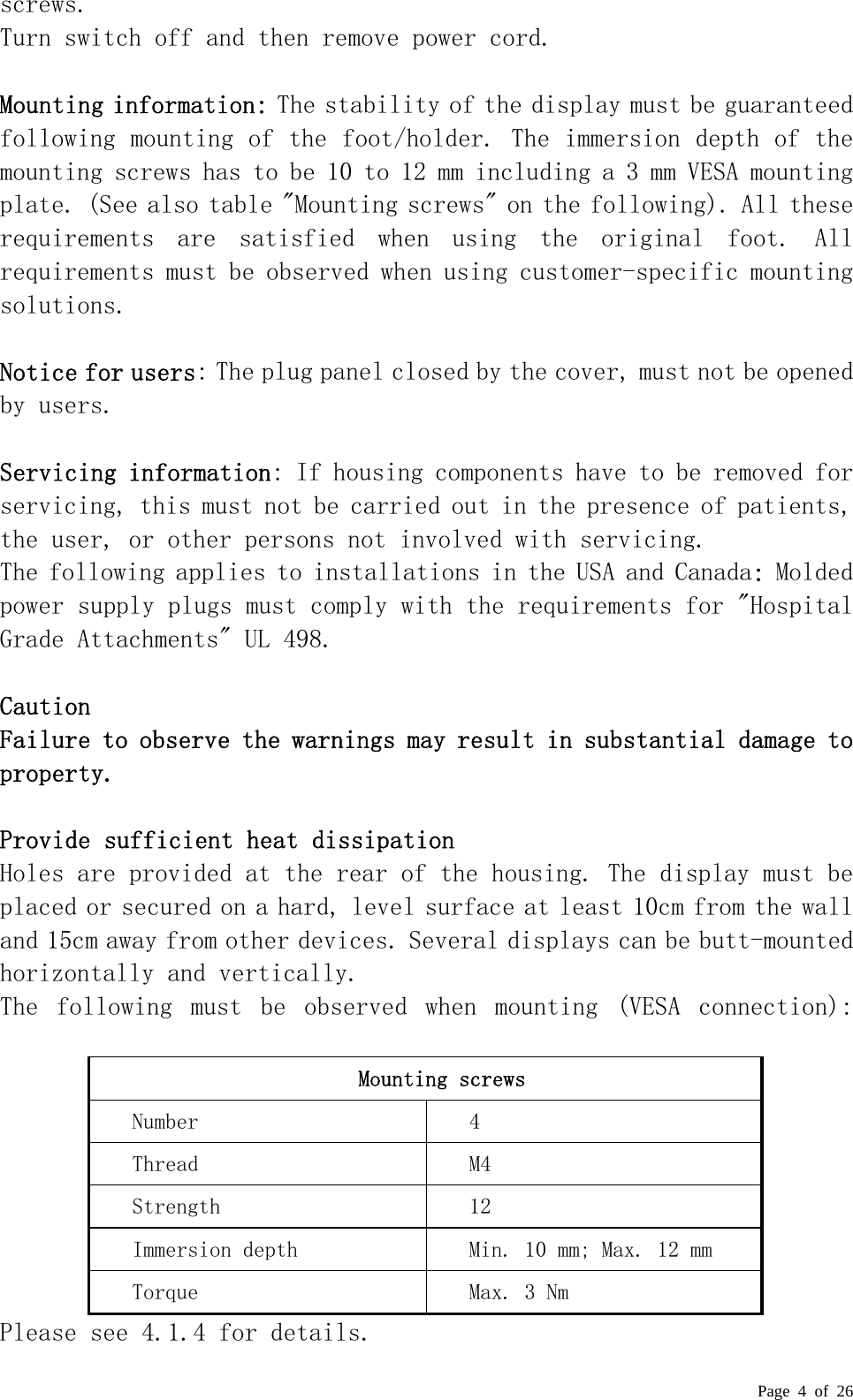  Page 4 of 26 screws.  Turn switch off and then remove power cord.  Mounting information: The stability of the display must be guaranteed following mounting of the foot/holder. The immersion depth of the mounting screws has to be 10 to 12 mm including a 3 mm VESA mounting plate. (See also table &quot;Mounting screws&quot; on the following). All these requirements  are  satisfied  when  using  the  original  foot.  All requirements must be observed when using customer-specific mounting solutions.   Notice for users: The plug panel closed by the cover, must not be opened by users.   Servicing information: If housing components have to be removed for servicing, this must not be carried out in the presence of patients, the user, or other persons not involved with servicing.  The following applies to installations in the USA and Canada: Molded power supply plugs must comply with the requirements for &quot;Hospital Grade Attachments&quot; UL 498.   Caution  Failure to observe the warnings may result in substantial damage to property.   Provide sufficient heat dissipation  Holes are provided at the rear of the housing. The display must be placed or secured on a hard, level surface at least 10cm from the wall and 15cm away from other devices. Several displays can be butt-mounted horizontally and vertically.  The  following  must  be  observed  when  mounting  (VESA  connection):   Mounting screws Number  4 Thread  M4 Strength  12 Immersion depth  Min. 10 mm; Max. 12 mm Torque  Max. 3 Nm Please see 4.1.4 for details. 