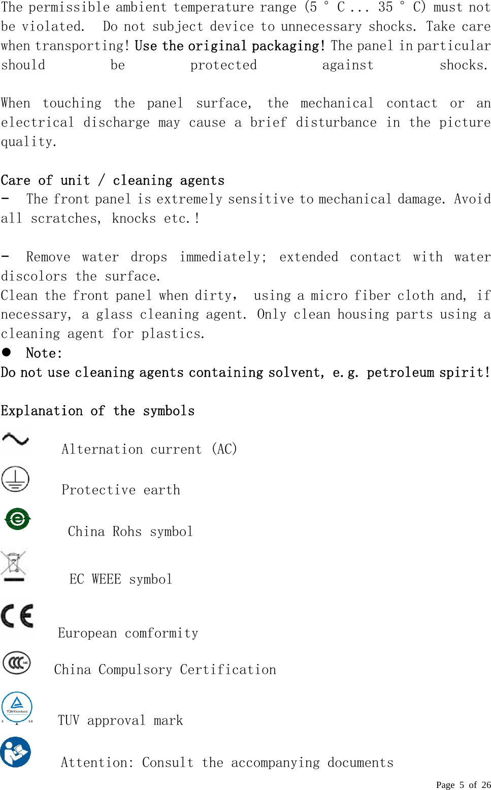  Page 5 of 26  The permissible ambient temperature range (5 °C ... 35 °C) must n o t  be violated.  Do not subject device to unnecessary shocks. Take care when transporting! Use the original packaging! The panel in particular should  be  protected  against  shocks.   When  touching  the  panel  surface,  the  mechanical  contact  or  an electrical discharge may cause a brief disturbance in the picture quality.   Care of unit / cleaning agents  −  The front panel is extremely sensitive to mechanical damage. Avoid all scratches, knocks etc.!   −  Remove  water  drops  immediately;  extended  contact  with  water discolors the surface.  Clean the front panel when dirty， using a micro fiber cloth and, if necessary, a glass cleaning agent. Only clean housing parts using a cleaning agent for plastics.  z Note:  Do not use cleaning agents containing solvent, e.g. petroleum spirit!   Explanation of the symbols     Alternation current (AC)     Protective earth     China Rohs symbol      EC WEEE symbol    European comformity    China Compulsory Certification    T     TUV approval mark     Attention: Consult the accompanying documents 