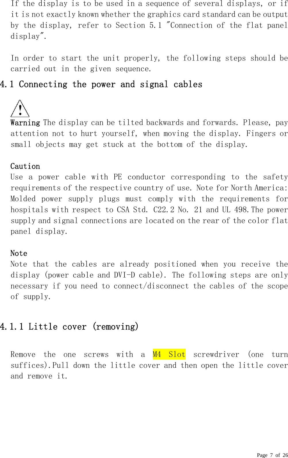  Page 7 of 26 If the display is to be used in a sequence of several displays, or if it is not exactly known whether the graphics card standard can be output by the display, refer to Section 5.1 &quot;Connection of the flat panel display&quot;.   In order to start the unit properly, the following steps should be carried out in the given sequence.  4.1 Connecting the power and signal cables   Warning The display can be tilted backwards and forwards. Please, pay attention not to hurt yourself, when moving the display. Fingers or small objects may get stuck at the bottom of the display.   Caution  Use  a  power  cable  with  PE  conductor  corresponding  to  the  safety requirements of the respective country of use. Note for North America: Molded  power  supply  plugs  must  comply  with  the  requirements  for hospitals with respect to CSA Std. C22.2 No. 21 and UL 498.The power supply and signal connections are located on the rear of the color flat panel display.   Note  Note that the cables are  already  positioned when you receive the display (power cable and DVI-D cable). The following steps are only necessary if you need to connect/disconnect the cables of the scope of supply.   4.1.1 Little cover (removing)  Remove  the  one  screws  with  a  M4  Slot  screwdriver  (one  turn suffices).Pull down the little cover and then open the little cover and remove it.  