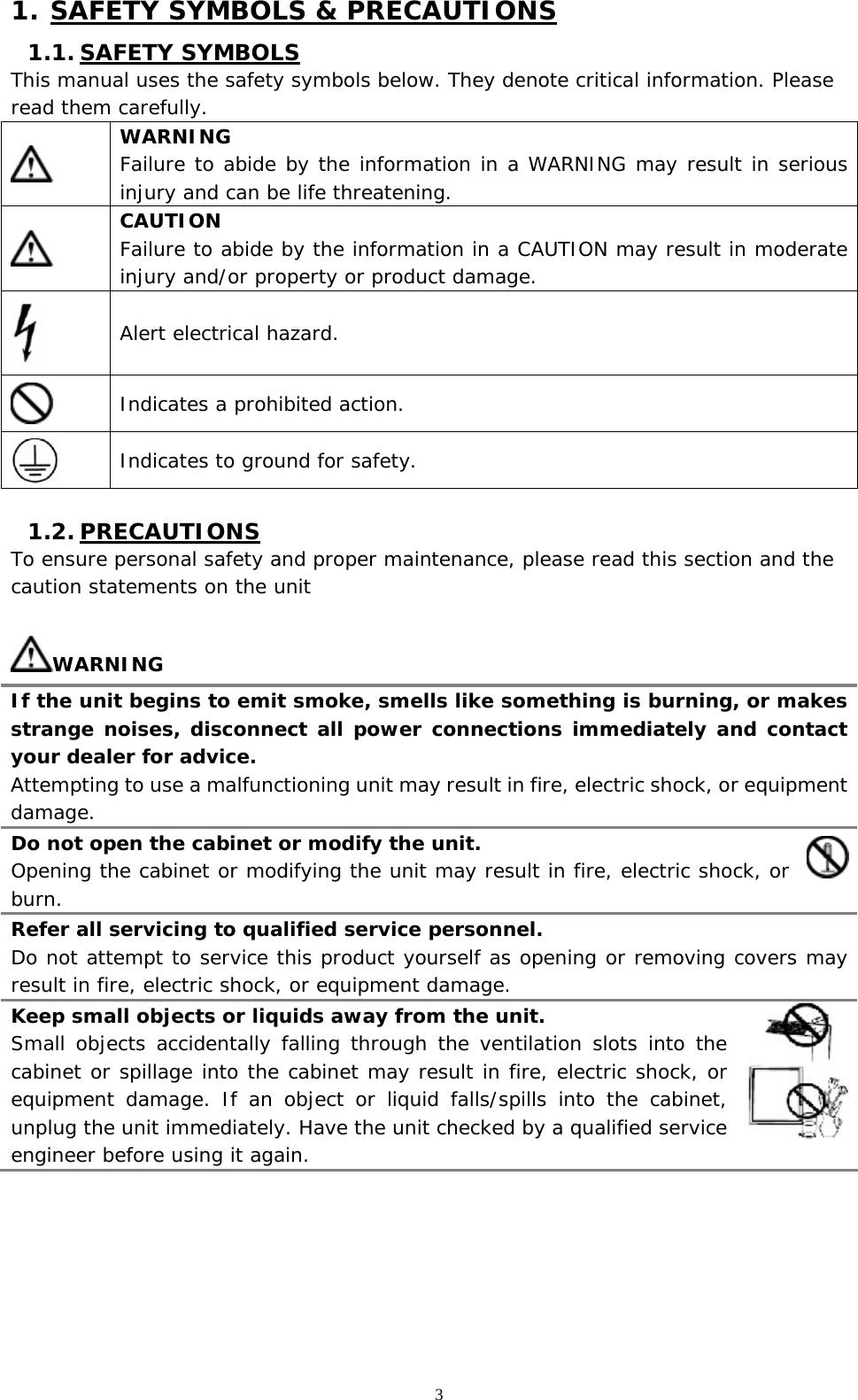   3 1. SAFETY SYMBOLS &amp; PRECAUTIONS 1.1. SAFETY SYMBOLS This manual uses the safety symbols below. They denote critical information. Please read them carefully.  WARNING Failure to abide by the information in a WARNING may result in serious injury and can be life threatening.  CAUTION Failure to abide by the information in a CAUTION may result in moderate injury and/or property or product damage.  Alert electrical hazard.  Indicates a prohibited action.  Indicates to ground for safety.  1.2. PRECAUTIONS To ensure personal safety and proper maintenance, please read this section and the caution statements on the unit  WARNING If the unit begins to emit smoke, smells like something is burning, or makes strange noises, disconnect all power connections immediately and contact your dealer for advice. Attempting to use a malfunctioning unit may result in fire, electric shock, or equipment damage. Do not open the cabinet or modify the unit. Opening the cabinet or modifying the unit may result in fire, electric shock, or burn. Refer all servicing to qualified service personnel. Do not attempt to service this product yourself as opening or removing covers may result in fire, electric shock, or equipment damage. Keep small objects or liquids away from the unit. Small objects accidentally falling through the ventilation slots into the cabinet or spillage into the cabinet may result in fire, electric shock, or equipment damage. If an object or liquid falls/spills into the cabinet, unplug the unit immediately. Have the unit checked by a qualified service engineer before using it again. 