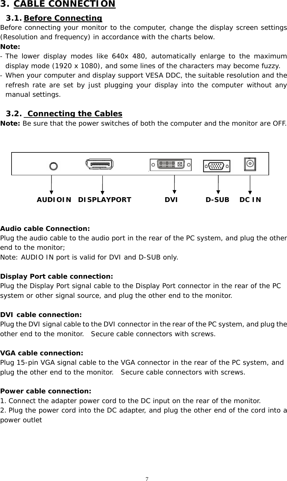   7 3. CABLE CONNECTION 3.1. Before Connecting Before connecting your monitor to the computer, change the display screen settings (Resolution and frequency) in accordance with the charts below.  Note: -  The lower display modes like 640x 480, automatically enlarge to the maximum display mode (1920 x 1080), and some lines of the characters may become fuzzy.  -  When your computer and display support VESA DDC, the suitable resolution and the refresh rate are set by just plugging your display into the computer without any manual settings.   3.2.  Connecting the Cables Note: Be sure that the power switches of both the computer and the monitor are OFF.                          AUDIOIN  DISPLAYPORT          DVI        D-SUB   DC IN   Audio cable Connection: Plug the audio cable to the audio port in the rear of the PC system, and plug the other end to the monitor;  Note: AUDIO IN port is valid for DVI and D-SUB only.    Display Port cable connection: Plug the Display Port signal cable to the Display Port connector in the rear of the PC system or other signal source, and plug the other end to the monitor.    DVI cable connection: Plug the DVI signal cable to the DVI connector in the rear of the PC system, and plug the other end to the monitor.  Secure cable connectors with screws.  VGA cable connection: Plug 15-pin VGA signal cable to the VGA connector in the rear of the PC system, and plug the other end to the monitor.  Secure cable connectors with screws.  Power cable connection: 1. Connect the adapter power cord to the DC input on the rear of the monitor. 2. Plug the power cord into the DC adapter, and plug the other end of the cord into a power outlet     