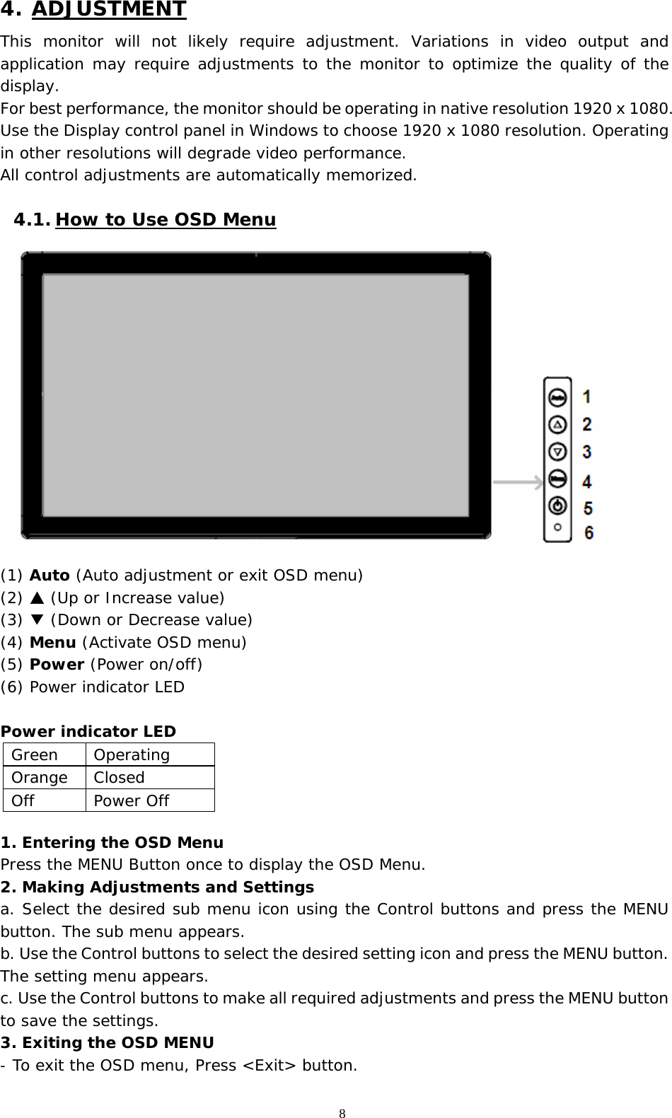   8 4. ADJUSTMENT This monitor will not likely require adjustment. Variations in video output and application may require adjustments to the monitor to optimize the quality of the display. For best performance, the monitor should be operating in native resolution 1920 x 1080. Use the Display control panel in Windows to choose 1920 x 1080 resolution. Operating in other resolutions will degrade video performance.  All control adjustments are automatically memorized.   4.1. How to Use OSD Menu  (1) Auto (Auto adjustment or exit OSD menu) (2)   ▲(Up or Increase value) (3) ▼ (Down or Decrease value) (4) Menu (Activate OSD menu) (5) Power (Power on/off) (6) Power indicator LED   Power indicator LED                   1. Entering the OSD Menu Press the MENU Button once to display the OSD Menu. 2. Making Adjustments and Settings a. Select the desired sub menu icon using the Control buttons and press the MENU button. The sub menu appears.  b. Use the Control buttons to select the desired setting icon and press the MENU button. The setting menu appears.  c. Use the Control buttons to make all required adjustments and press the MENU button to save the settings.  3. Exiting the OSD MENU -  To exit the OSD menu, Press &lt;Exit&gt; button.   Green Operating Orange Closed Off Power Off 