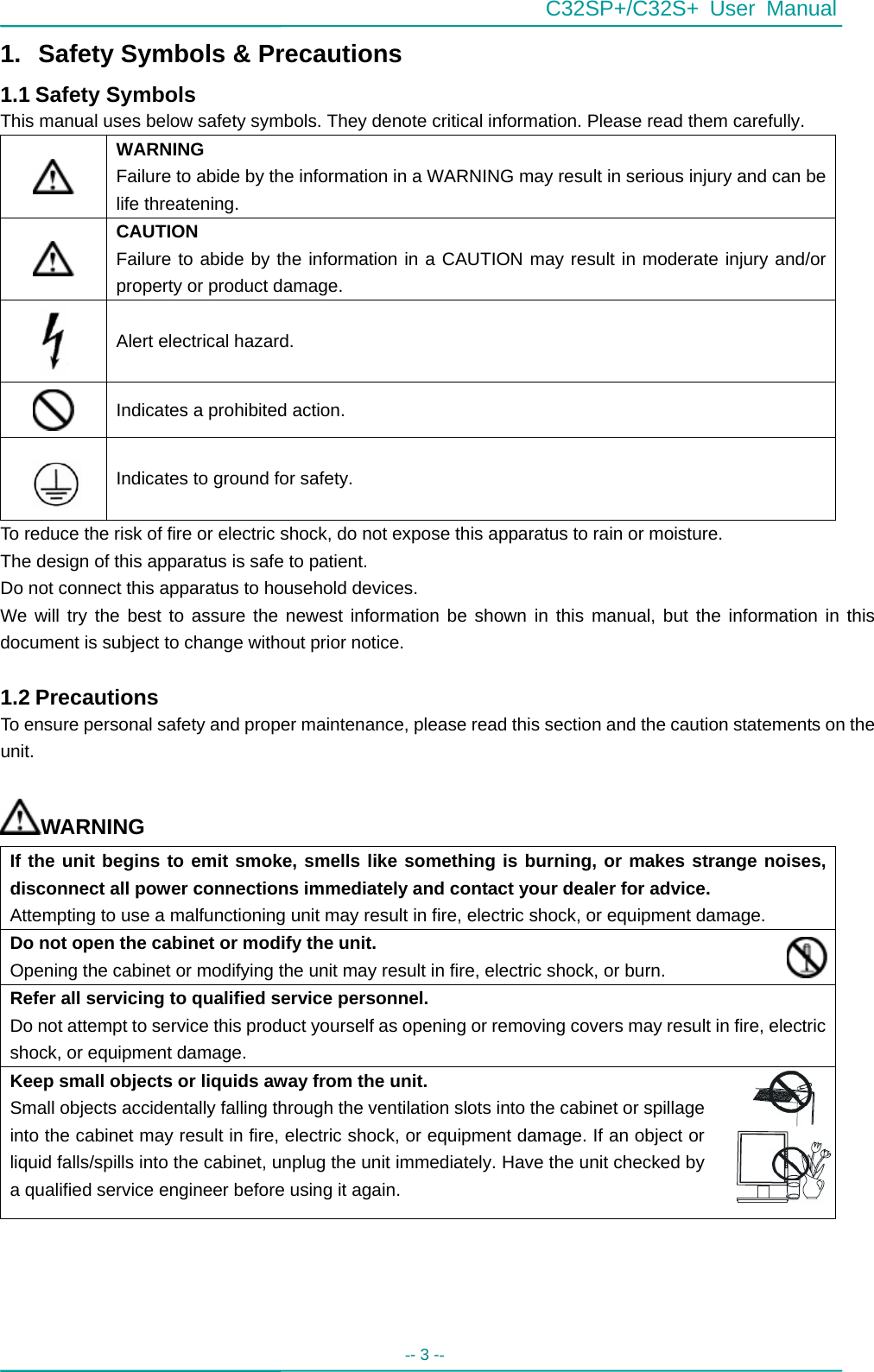 C32SP+/C32S+ User Manual -- 3 --   1.  Safety Symbols &amp; Precautions 1.1 Safety Symbols This manual uses below safety symbols. They denote critical information. Please read them carefully.  WARNING Failure to abide by the information in a WARNING may result in serious injury and can be life threatening.  CAUTION Failure to abide by the information in a CAUTION may result in moderate injury and/or property or product damage.  Alert electrical hazard.  Indicates a prohibited action.   Indicates to ground for safety. To reduce the risk of fire or electric shock, do not expose this apparatus to rain or moisture. The design of this apparatus is safe to patient. Do not connect this apparatus to household devices. We will try the best to assure the newest information be shown in this manual, but the information in this document is subject to change without prior notice.  1.2 Precautions To ensure personal safety and proper maintenance, please read this section and the caution statements on the unit.  WARNING If the unit begins to emit smoke, smells like something is burning, or makes strange noises, disconnect all power connections immediately and contact your dealer for advice. Attempting to use a malfunctioning unit may result in fire, electric shock, or equipment damage. Do not open the cabinet or modify the unit. Opening the cabinet or modifying the unit may result in fire, electric shock, or burn. Refer all servicing to qualified service personnel. Do not attempt to service this product yourself as opening or removing covers may result in fire, electric shock, or equipment damage. Keep small objects or liquids away from the unit. Small objects accidentally falling through the ventilation slots into the cabinet or spillage into the cabinet may result in fire, electric shock, or equipment damage. If an object or liquid falls/spills into the cabinet, unplug the unit immediately. Have the unit checked by a qualified service engineer before using it again. 