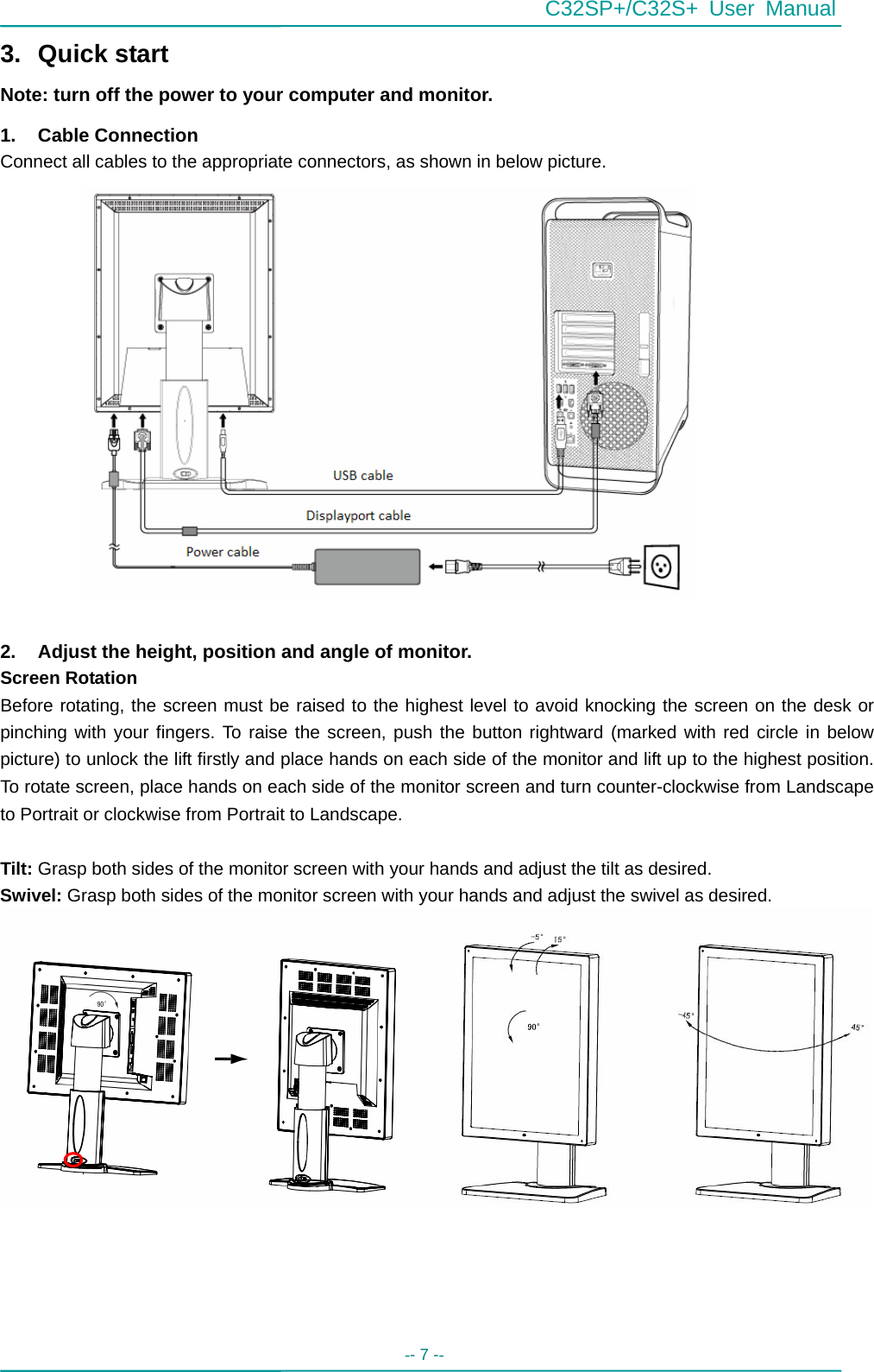 C32SP+/C32S+ User Manual -- 7 --   3. Quick start Note: turn off the power to your computer and monitor. 1. Cable Connection Connect all cables to the appropriate connectors, as shown in below picture.                  2.  Adjust the height, position and angle of monitor. Screen Rotation   Before rotating, the screen must be raised to the highest level to avoid knocking the screen on the desk or pinching with your fingers. To raise the screen, push the button rightward (marked with red circle in below picture) to unlock the lift firstly and place hands on each side of the monitor and lift up to the highest position. To rotate screen, place hands on each side of the monitor screen and turn counter-clockwise from Landscape to Portrait or clockwise from Portrait to Landscape.  Tilt: Grasp both sides of the monitor screen with your hands and adjust the tilt as desired. Swivel: Grasp both sides of the monitor screen with your hands and adjust the swivel as desired.                 