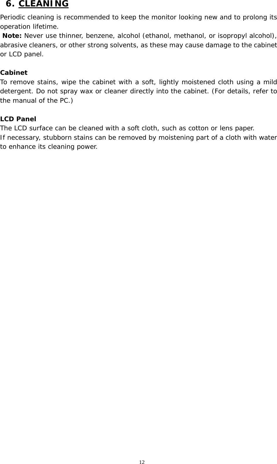   12 6. CLEANING Periodic cleaning is recommended to keep the monitor looking new and to prolong its operation lifetime.  Note: Never use thinner, benzene, alcohol (ethanol, methanol, or isopropyl alcohol), abrasive cleaners, or other strong solvents, as these may cause damage to the cabinet or LCD panel.   Cabinet To remove stains, wipe the cabinet with a soft, lightly moistened cloth using a mild detergent. Do not spray wax or cleaner directly into the cabinet. (For details, refer to the manual of the PC.)  LCD Panel The LCD surface can be cleaned with a soft cloth, such as cotton or lens paper.  If necessary, stubborn stains can be removed by moistening part of a cloth with water to enhance its cleaning power.   