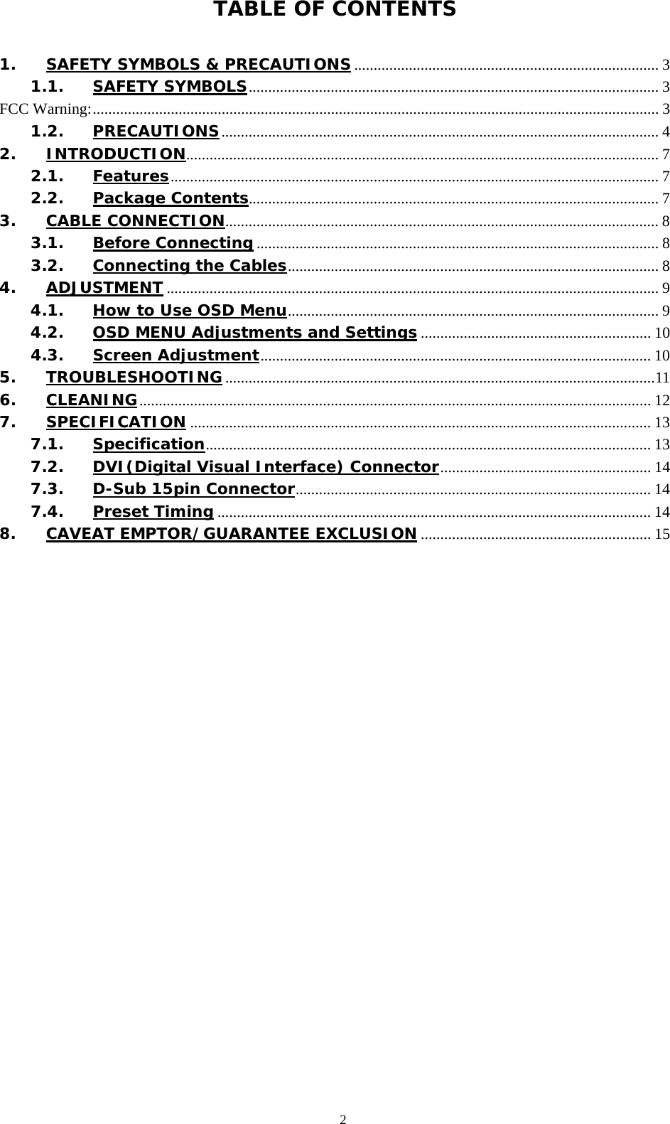   2 TABLE OF CONTENTS  1. SAFETY SYMBOLS &amp; PRECAUTIONS .............................................................................. 3 1.1. SAFETY SYMBOLS......................................................................................................... 3 FCC Warning:................................................................................................................................................. 3 1.2. PRECAUTIONS................................................................................................................ 4 2. INTRODUCTION......................................................................................................................... 7 2.1. Features............................................................................................................................. 7 2.2. Package Contents......................................................................................................... 7 3. CABLE CONNECTION............................................................................................................... 8 3.1. Before Connecting ....................................................................................................... 8 3.2. Connecting the Cables............................................................................................... 8 4. ADJUSTMENT .............................................................................................................................. 9 4.1. How to Use OSD Menu............................................................................................... 9 4.2. OSD MENU Adjustments and Settings ........................................................... 10 4.3. Screen Adjustment.................................................................................................... 10 5. TROUBLESHOOTING..............................................................................................................11 6. CLEANING................................................................................................................................... 12 7. SPECIFICATION ...................................................................................................................... 13 7.1. Specification.................................................................................................................. 13 7.2. DVI(Digital Visual Interface) Connector...................................................... 14 7.3. D-Sub 15pin Connector........................................................................................... 14 7.4. Preset Timing ............................................................................................................... 14 8. CAVEAT EMPTOR/GUARANTEE EXCLUSION ........................................................... 15  