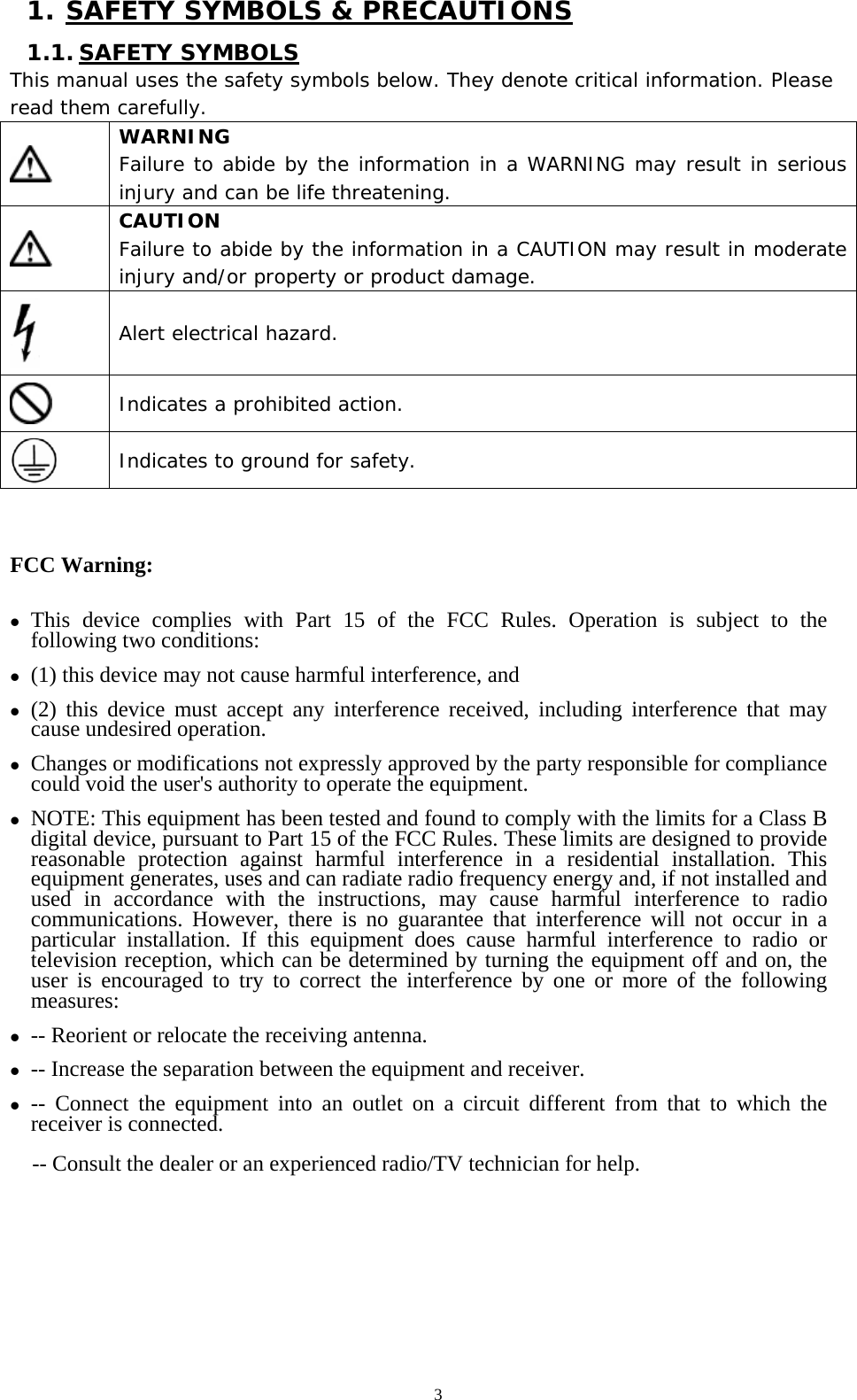   3 1. SAFETY SYMBOLS &amp; PRECAUTIONS 1.1. SAFETY SYMBOLS This manual uses the safety symbols below. They denote critical information. Please read them carefully.  WARNING Failure to abide by the information in a WARNING may result in serious injury and can be life threatening.  CAUTION Failure to abide by the information in a CAUTION may result in moderate injury and/or property or product damage.  Alert electrical hazard.  Indicates a prohibited action.  Indicates to ground for safety.  FCC Warning: z This device complies with Part 15 of the FCC Rules. Operation is subject to the following two conditions:   z (1) this device may not cause harmful interference, and z (2) this device must accept any interference received, including interference that may cause undesired operation. z Changes or modifications not expressly approved by the party responsible for compliance could void the user&apos;s authority to operate the equipment. z NOTE: This equipment has been tested and found to comply with the limits for a Class B digital device, pursuant to Part 15 of the FCC Rules. These limits are designed to provide reasonable protection against harmful interference in a residential installation. This equipment generates, uses and can radiate radio frequency energy and, if not installed and used in accordance with the instructions, may cause harmful interference to radio communications. However, there is no guarantee that interference will not occur in a particular installation. If this equipment does cause harmful interference to radio or television reception, which can be determined by turning the equipment off and on, the user is encouraged to try to correct the interference by one or more of the following measures: z -- Reorient or relocate the receiving antenna. z -- Increase the separation between the equipment and receiver. z -- Connect the equipment into an outlet on a circuit different from that to which the receiver is connected. -- Consult the dealer or an experienced radio/TV technician for help.        