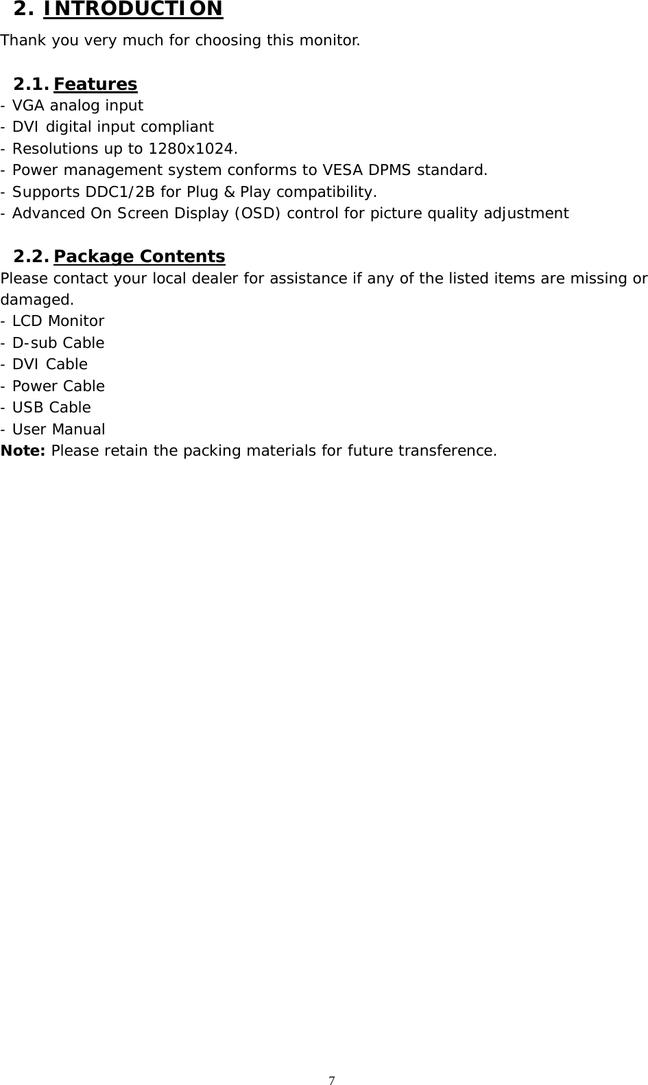   7 2. INTRODUCTION Thank you very much for choosing this monitor.  2.1. Features -  VGA analog input -  DVI digital input compliant  -  Resolutions up to 1280x1024.  -  Power management system conforms to VESA DPMS standard. -  Supports DDC1/2B for Plug &amp; Play compatibility. -  Advanced On Screen Display (OSD) control for picture quality adjustment  2.2. Package Contents Please contact your local dealer for assistance if any of the listed items are missing or damaged. -  LCD Monitor  -  D-sub Cable -  DVI Cable  -  Power Cable -  USB Cable -  User Manual Note: Please retain the packing materials for future transference.  