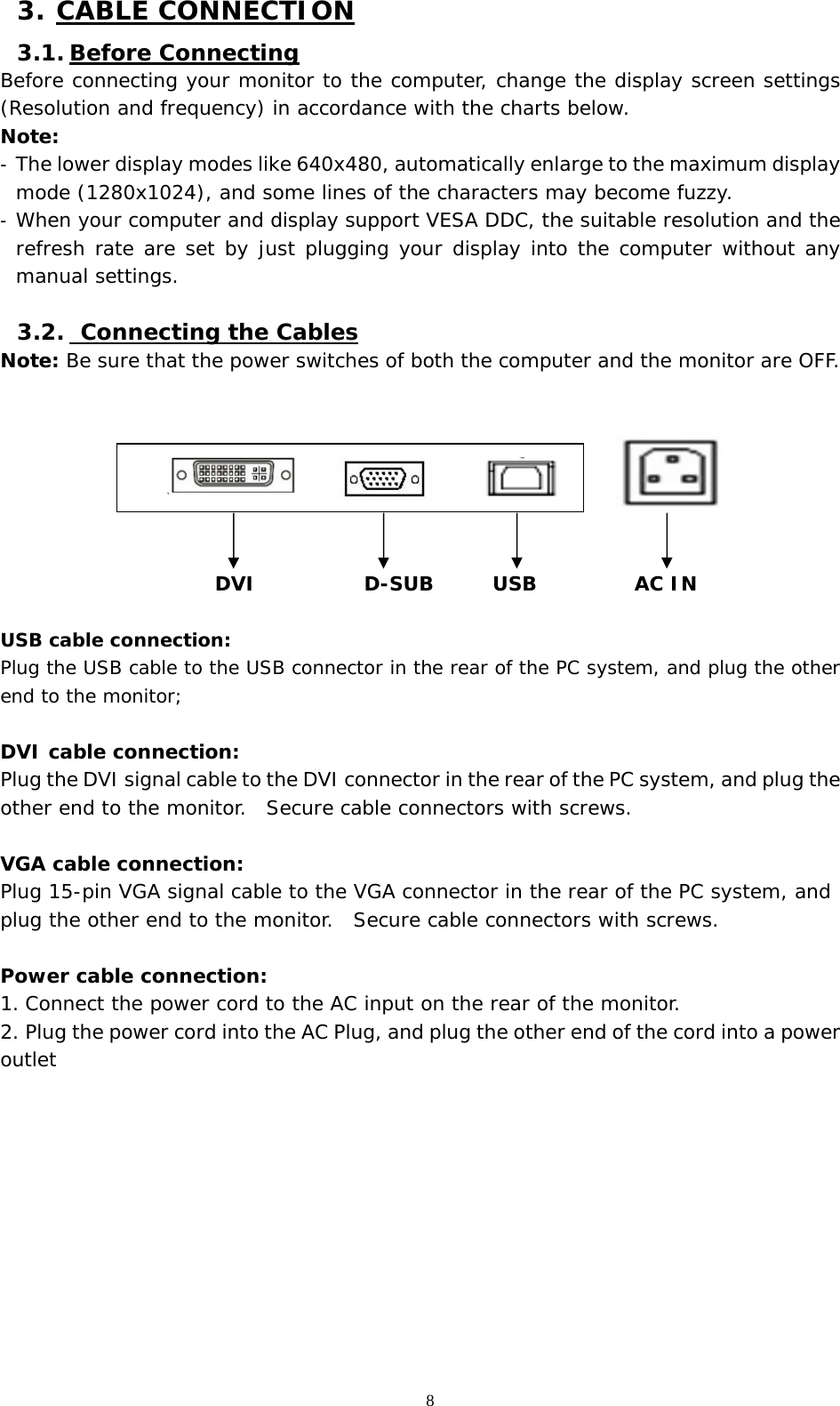   8 3. CABLE CONNECTION 3.1. Before Connecting Before connecting your monitor to the computer, change the display screen settings (Resolution and frequency) in accordance with the charts below.  Note: -  The lower display modes like 640x480, automatically enlarge to the maximum display mode (1280x1024), and some lines of the characters may become fuzzy.  -  When your computer and display support VESA DDC, the suitable resolution and the refresh rate are set by just plugging your display into the computer without any manual settings.   3.2.  Connecting the Cables Note: Be sure that the power switches of both the computer and the monitor are OFF.                                   DVI           D-SUB      USB          AC IN  USB cable connection: Plug the USB cable to the USB connector in the rear of the PC system, and plug the other end to the monitor;  DVI cable connection: Plug the DVI signal cable to the DVI connector in the rear of the PC system, and plug the other end to the monitor.  Secure cable connectors with screws.  VGA cable connection: Plug 15-pin VGA signal cable to the VGA connector in the rear of the PC system, and plug the other end to the monitor.  Secure cable connectors with screws.  Power cable connection: 1. Connect the power cord to the AC input on the rear of the monitor. 2. Plug the power cord into the AC Plug, and plug the other end of the cord into a power outlet           