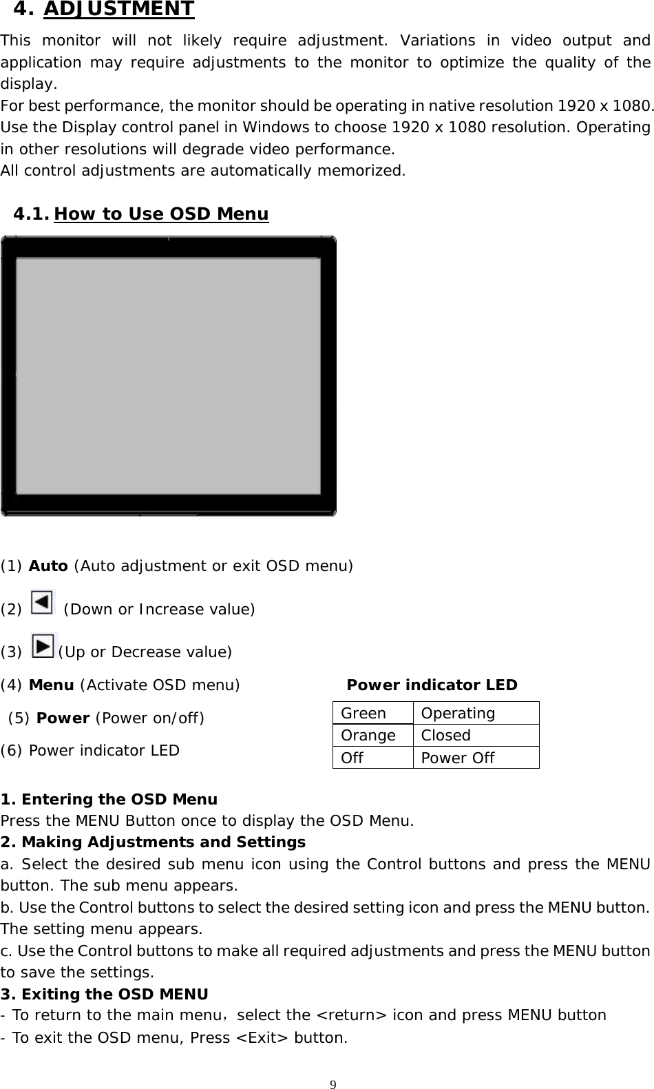   9 4. ADJUSTMENT This monitor will not likely require adjustment. Variations in video output and application may require adjustments to the monitor to optimize the quality of the display. For best performance, the monitor should be operating in native resolution 1920 x 1080. Use the Display control panel in Windows to choose 1920 x 1080 resolution. Operating in other resolutions will degrade video performance.  All control adjustments are automatically memorized.   4.1. How to Use OSD Menu   (1) Auto (Auto adjustment or exit OSD menu) (2)   (Down or Increase value) (3)  (Up or Decrease value) (4) Menu (Activate OSD menu)              Power indicator LED     (5) Power (Power on/off) (6) Power indicator LED   1. Entering the OSD Menu Press the MENU Button once to display the OSD Menu. 2. Making Adjustments and Settings a. Select the desired sub menu icon using the Control buttons and press the MENU button. The sub menu appears.  b. Use the Control buttons to select the desired setting icon and press the MENU button. The setting menu appears.  c. Use the Control buttons to make all required adjustments and press the MENU button to save the settings.  3. Exiting the OSD MENU -  To return to the main menu，select the &lt;return&gt; icon and press MENU button -  To exit the OSD menu, Press &lt;Exit&gt; button.   Green Operating Orange Closed Off Power Off 