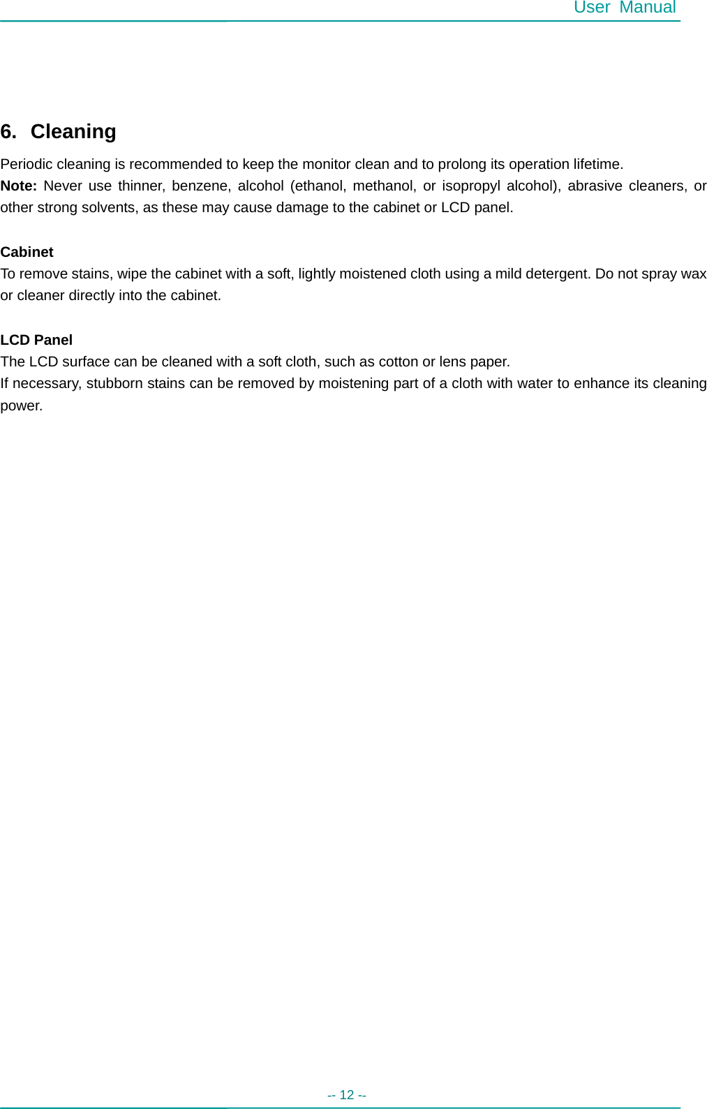  User Manual -- 12 --       6. Cleaning Periodic cleaning is recommended to keep the monitor clean and to prolong its operation lifetime. Note: Never use thinner, benzene, alcohol (ethanol, methanol, or isopropyl alcohol), abrasive cleaners, or other strong solvents, as these may cause damage to the cabinet or LCD panel.  Cabinet To remove stains, wipe the cabinet with a soft, lightly moistened cloth using a mild detergent. Do not spray wax or cleaner directly into the cabinet.    LCD Panel The LCD surface can be cleaned with a soft cloth, such as cotton or lens paper.   If necessary, stubborn stains can be removed by moistening part of a cloth with water to enhance its cleaning power.                               