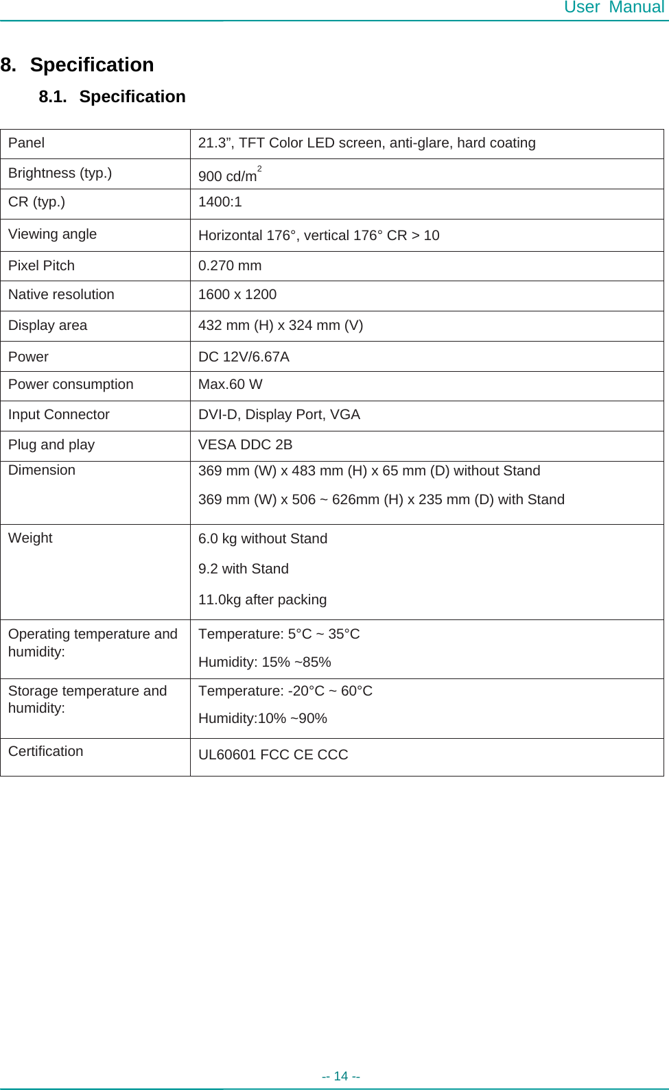  User Manual -- 14 --   Panel  21.3”, TFT Color LED screen, anti-glare, hard coating Brightness (typ.)  2 900 cd/m CR (typ.)  1400:1 Viewing angle  Horizontal 176°, vertical 176° CR &gt; 10 Pixel Pitch  0.270 mm Native resolution  1600 x 1200 Display area  432 mm (H) x 324 mm (V) Power  DC 12V/6.67A Power consumption  Max.60 W Input Connector  DVI-D, Display Port, VGA Plug and play  VESA DDC 2B Dimension  369 mm (W) x 483 mm (H) x 65 mm (D) without Stand 369 mm (W) x 506 ~ 626mm (H) x 235 mm (D) with Stand Weight  6.0 kg without Stand 9.2 with Stand 11.0kg after packing Operating temperature and humidity: Temperature: 5°C ~ 35°C Humidity: 15% ~85% Storage temperature and humidity:  Temperature: -20°C ~ 60°C Humidity:10% ~90% Certification  UL60601 FCC CE CCC  8. Specification 8.1. Specification                                             