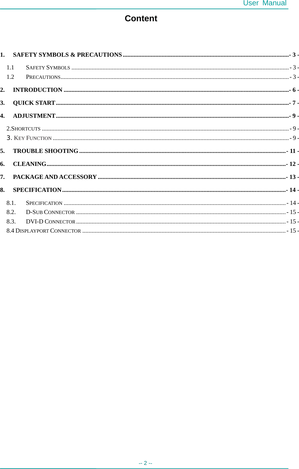  User Manual -- 2 --   Content  1. SAFETY SYMBOLS &amp; PRECAUTIONS...........................................................................................................- 3 - 1.1 SAFETY SYMBOLS ............................................................................................................................................- 3 - 1.2 PRECAUTIONS...................................................................................................................................................- 3 - 2. INTRODUCTION .................................................................................................................................................- 6 - 3. QUICK START......................................................................................................................................................- 7 - 4. ADJUSTMENT......................................................................................................................................................- 9 - 2.SHORTCUTS ...............................................................................................................................................................- 9 - 3. KEY FUNCTION ........................................................................................................................................................- 9 - 5. TROUBLE SHOOTING.....................................................................................................................................- 11 - 6. CLEANING..........................................................................................................................................................- 12 - 7. PACKAGE AND ACCESSORY.........................................................................................................................- 13 - 8. SPECIFICATION................................................................................................................................................- 14 - 8.1. SPECIFICATION ...............................................................................................................................................- 14 - 8.2. D-SUB CONNECTOR .......................................................................................................................................- 15 - 8.3. DVI-D CONNECTOR.......................................................................................................................................- 15 - 8.4 DISPLAYPORT CONNECTOR ...................................................................................................................................- 15 -  
