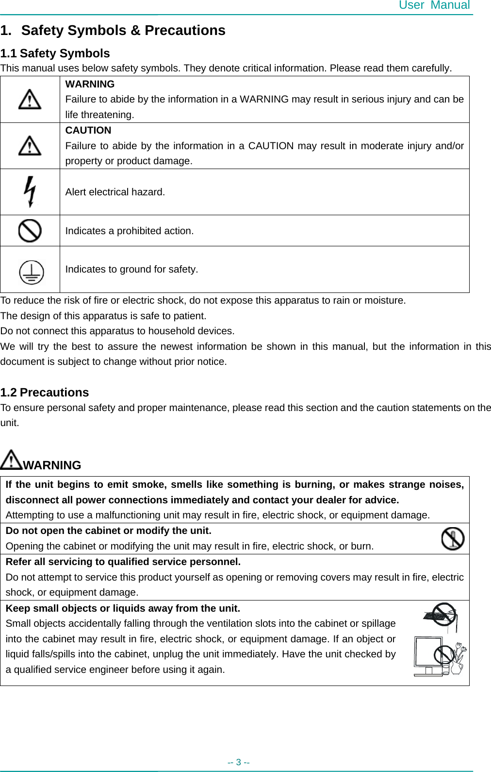  User Manual -- 3 --   1.  Safety Symbols &amp; Precautions 1.1 Safety Symbols This manual uses below safety symbols. They denote critical information. Please read them carefully.  WARNING Failure to abide by the information in a WARNING may result in serious injury and can be life threatening.  CAUTION Failure to abide by the information in a CAUTION may result in moderate injury and/or property or product damage.  Alert electrical hazard.  Indicates a prohibited action.   Indicates to ground for safety. To reduce the risk of fire or electric shock, do not expose this apparatus to rain or moisture. The design of this apparatus is safe to patient. Do not connect this apparatus to household devices. We will try the best to assure the newest information be shown in this manual, but the information in this document is subject to change without prior notice.  1.2 Precautions To ensure personal safety and proper maintenance, please read this section and the caution statements on the unit.  WARNING If the unit begins to emit smoke, smells like something is burning, or makes strange noises, disconnect all power connections immediately and contact your dealer for advice. Attempting to use a malfunctioning unit may result in fire, electric shock, or equipment damage. Do not open the cabinet or modify the unit. Opening the cabinet or modifying the unit may result in fire, electric shock, or burn. Refer all servicing to qualified service personnel. Do not attempt to service this product yourself as opening or removing covers may result in fire, electric shock, or equipment damage. Keep small objects or liquids away from the unit. Small objects accidentally falling through the ventilation slots into the cabinet or spillage into the cabinet may result in fire, electric shock, or equipment damage. If an object or liquid falls/spills into the cabinet, unplug the unit immediately. Have the unit checked by a qualified service engineer before using it again. 