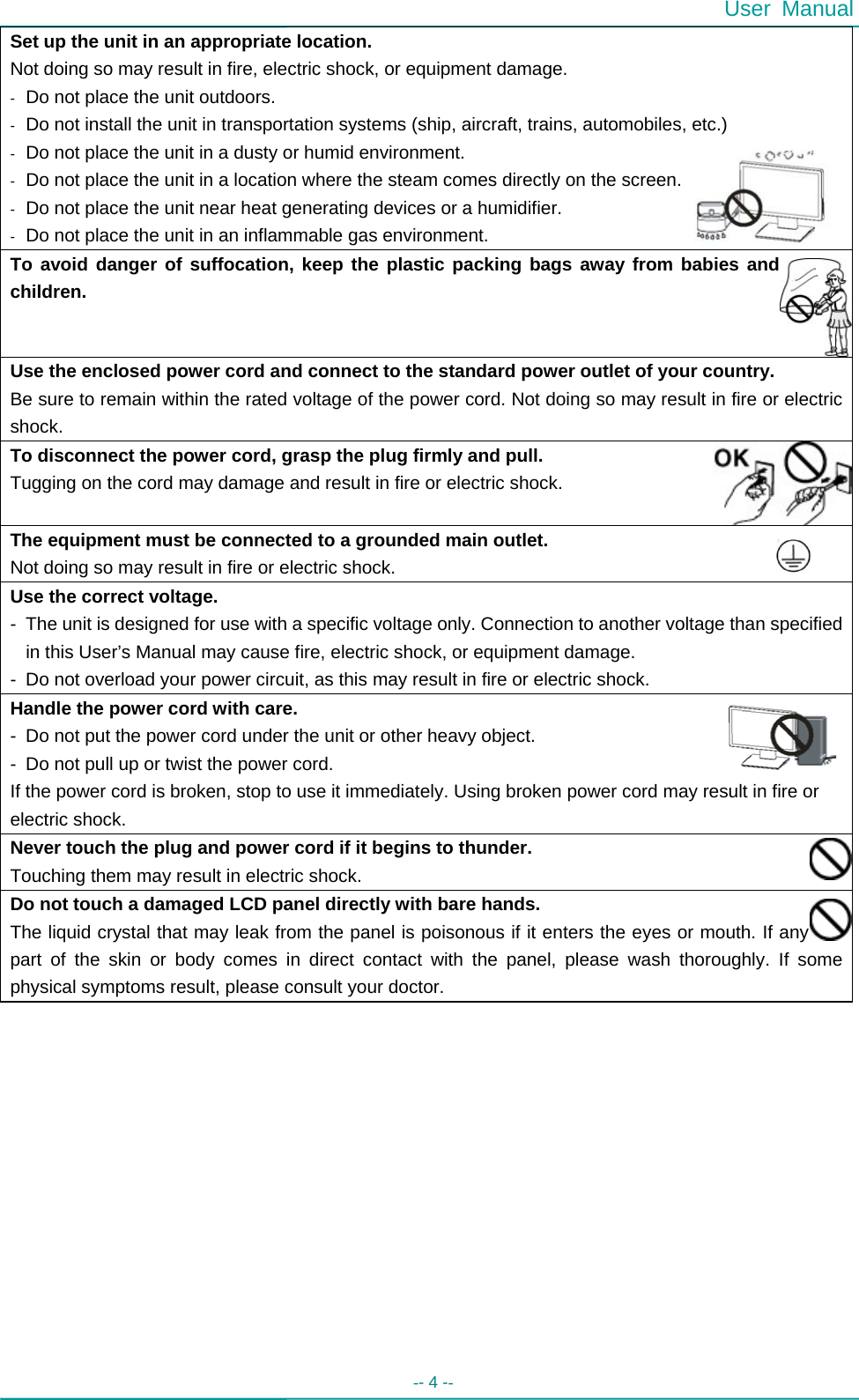  User Manual -- 4 --   Set up the unit in an appropriate location. Not doing so may result in fire, electric shock, or equipment damage. -  Do not place the unit outdoors. -  Do not install the unit in transportation systems (ship, aircraft, trains, automobiles, etc.) -  Do not place the unit in a dusty or humid environment. -  Do not place the unit in a location where the steam comes directly on the screen. -  Do not place the unit near heat generating devices or a humidifier. -  Do not place the unit in an inflammable gas environment. To avoid danger of suffocation, keep the plastic packing bags away from babies and children. Use the enclosed power cord and connect to the standard power outlet of your country. Be sure to remain within the rated voltage of the power cord. Not doing so may result in fire or electric shock. To disconnect the power cord, grasp the plug firmly and pull. Tugging on the cord may damage and result in fire or electric shock. The equipment must be connected to a grounded main outlet.                                 Not doing so may result in fire or electric shock.                                           Use the correct voltage. -  The unit is designed for use with a specific voltage only. Connection to another voltage than specified in this User’s Manual may cause fire, electric shock, or equipment damage. -  Do not overload your power circuit, as this may result in fire or electric shock. Handle the power cord with care. -  Do not put the power cord under the unit or other heavy object. -  Do not pull up or twist the power cord. If the power cord is broken, stop to use it immediately. Using broken power cord may result in fire or electric shock. Never touch the plug and power cord if it begins to thunder. Touching them may result in electric shock. Do not touch a damaged LCD panel directly with bare hands. The liquid crystal that may leak from the panel is poisonous if it enters the eyes or mouth. If any part of the skin or body comes in direct contact with the panel, please wash thoroughly. If some physical symptoms result, please consult your doctor.             