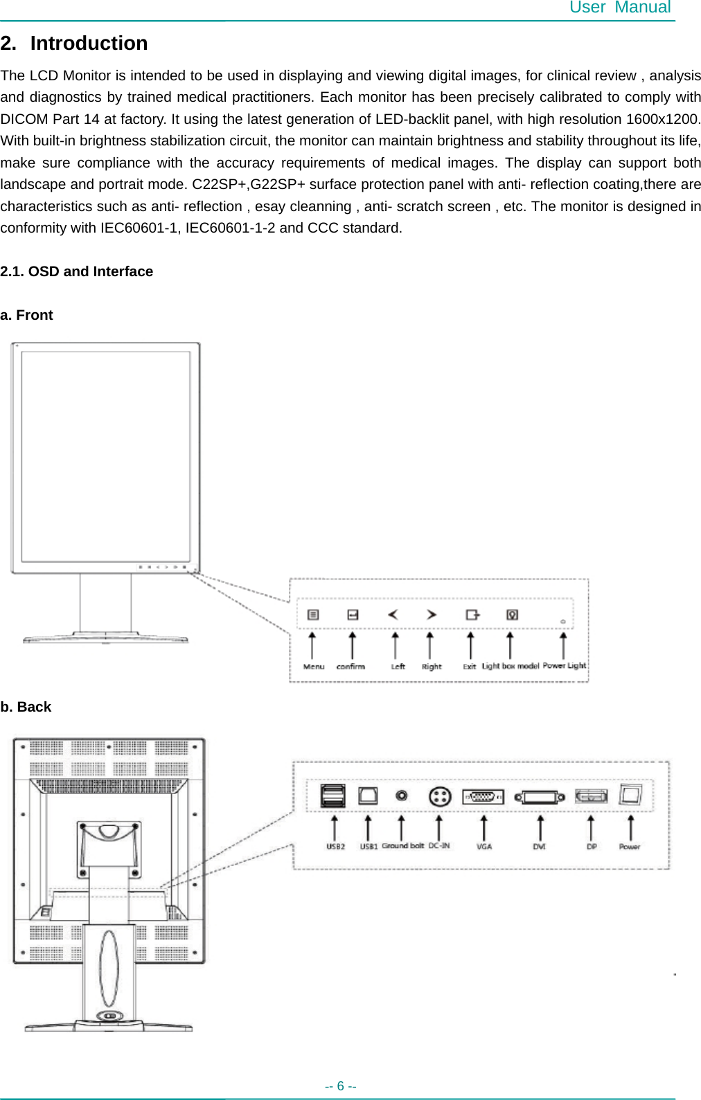  User Manual -- 6 --   2. Introduction The LCD Monitor is intended to be used in displaying and viewing digital images, for clinical review , analysis and diagnostics by trained medical practitioners. Each monitor has been precisely calibrated to comply with DICOM Part 14 at factory. It using the latest generation of LED-backlit panel, with high resolution 1600x1200. With built-in brightness stabilization circuit, the monitor can maintain brightness and stability throughout its life, make sure compliance with the accuracy requirements of medical images. The display can support both landscape and portrait mode. C22SP+,G22SP+ surface protection panel with anti- reflection coating,there are characteristics such as anti- reflection , esay cleanning , anti- scratch screen , etc. The monitor is designed in conformity with IEC60601-1, IEC60601-1-2 and CCC standard.  2.1. OSD and Interface  a. Front  b. Back    