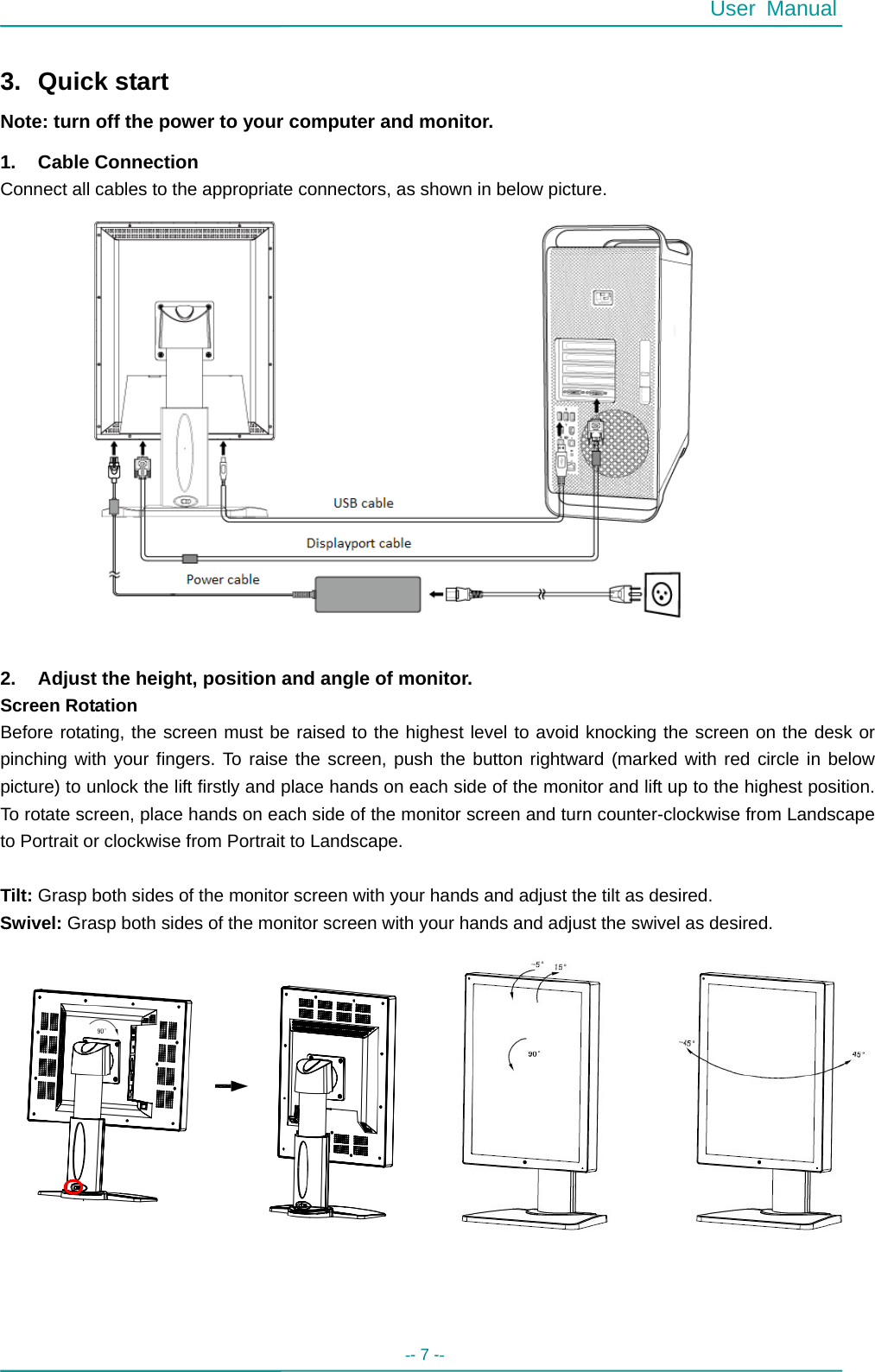  User Manual -- 7 --    3. Quick start Note: turn off the power to your computer and monitor. 1. Cable Connection Connect all cables to the appropriate connectors, as shown in below picture.                  2.  Adjust the height, position and angle of monitor. Screen Rotation   Before rotating, the screen must be raised to the highest level to avoid knocking the screen on the desk or pinching with your fingers. To raise the screen, push the button rightward (marked with red circle in below picture) to unlock the lift firstly and place hands on each side of the monitor and lift up to the highest position. To rotate screen, place hands on each side of the monitor screen and turn counter-clockwise from Landscape to Portrait or clockwise from Portrait to Landscape.  Tilt: Grasp both sides of the monitor screen with your hands and adjust the tilt as desired. Swivel: Grasp both sides of the monitor screen with your hands and adjust the swivel as desired.                