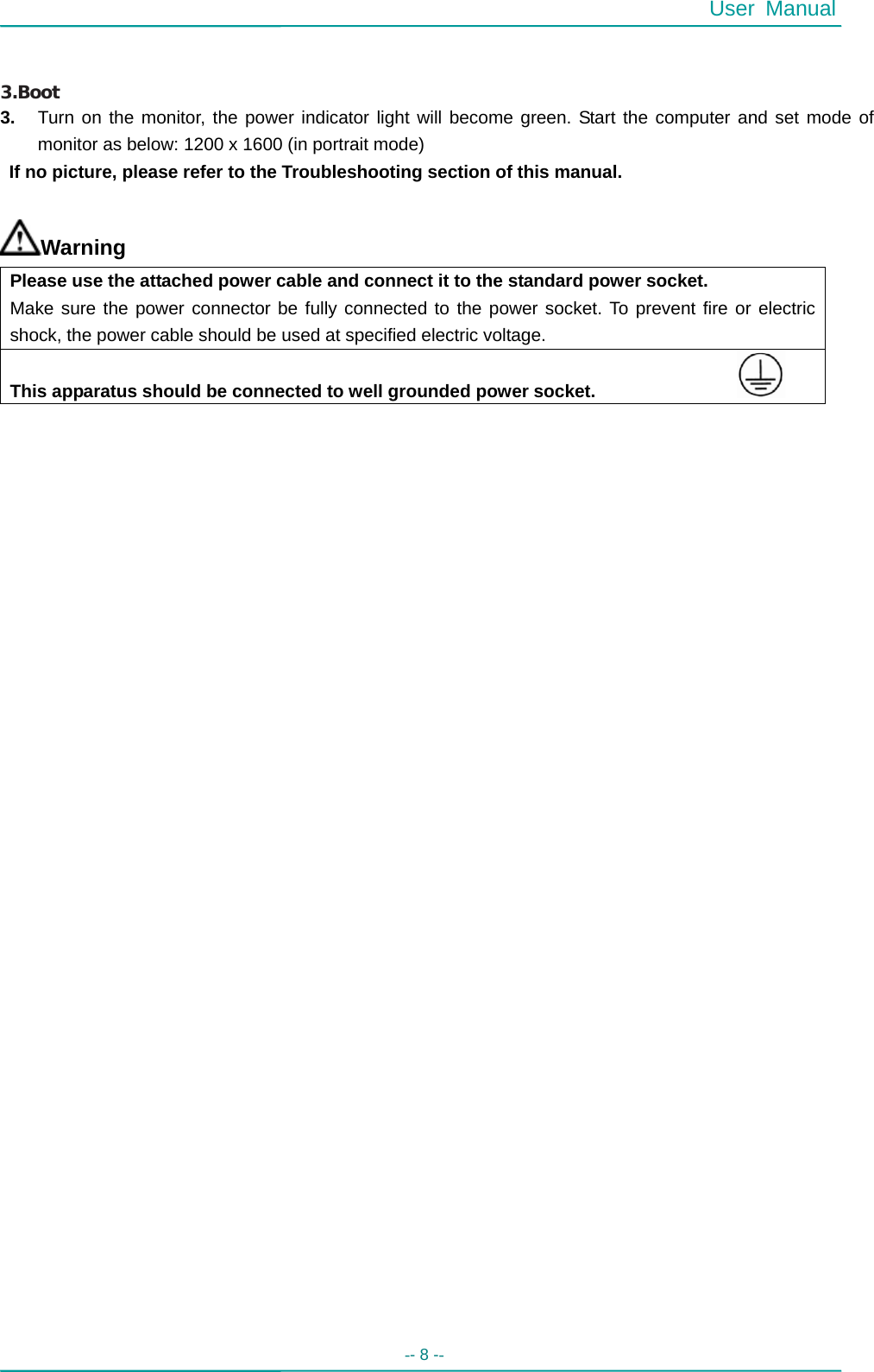  User Manual -- 8 --     3.Boot 3.  Turn on the monitor, the power indicator light will become green. Start the computer and set mode of monitor as below: 1200 x 1600 (in portrait mode)     If no picture, please refer to the Troubleshooting section of this manual.  Warning Please use the attached power cable and connect it to the standard power socket. Make sure the power connector be fully connected to the power socket. To prevent fire or electric shock, the power cable should be used at specified electric voltage.   This apparatus should be connected to well grounded power socket.                                       