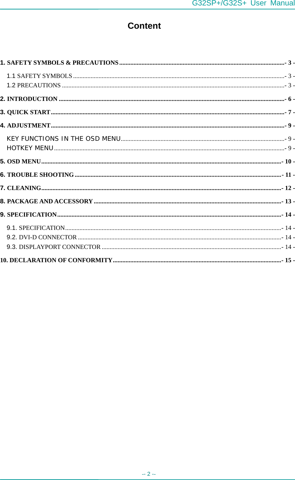  G32SP+/G32S+ User Manual  -- 2 --   Content  1. SAFETY SYMBOLS &amp; PRECAUTIONS........................................................................................................- 3 - 1.1 SAFETY SYMBOLS.....................................................................................................................................- 3 - 1.2 PRECAUTIONS ............................................................................................................................................- 3 - 2. INTRODUCTION ..............................................................................................................................................- 6 - 3. QUICK START...................................................................................................................................................- 7 - 4. ADJUSTMENT...................................................................................................................................................- 9 - KEY FUNCTIONS IN THE OSD MENU.......................................................................................................- 9 - HOTKEY MENU.................................................................................................................................................- 9 - 5. OSD MENU.......................................................................................................................................................- 10 - 6. TROUBLE SHOOTING..................................................................................................................................- 11 - 7. CLEANING.......................................................................................................................................................- 12 - 8. PACKAGE AND ACCESSORY......................................................................................................................- 13 - 9. SPECIFICATION.............................................................................................................................................- 14 - 9.1. SPECIFICATION........................................................................................................................................- 14 - 9.2. DVI-D CONNECTOR ................................................................................................................................- 14 - 9.3. DISPLAYPORT CONNECTOR.................................................................................................................- 14 - 10. DECLARATION OF CONFORMITY..........................................................................................................- 15 -   