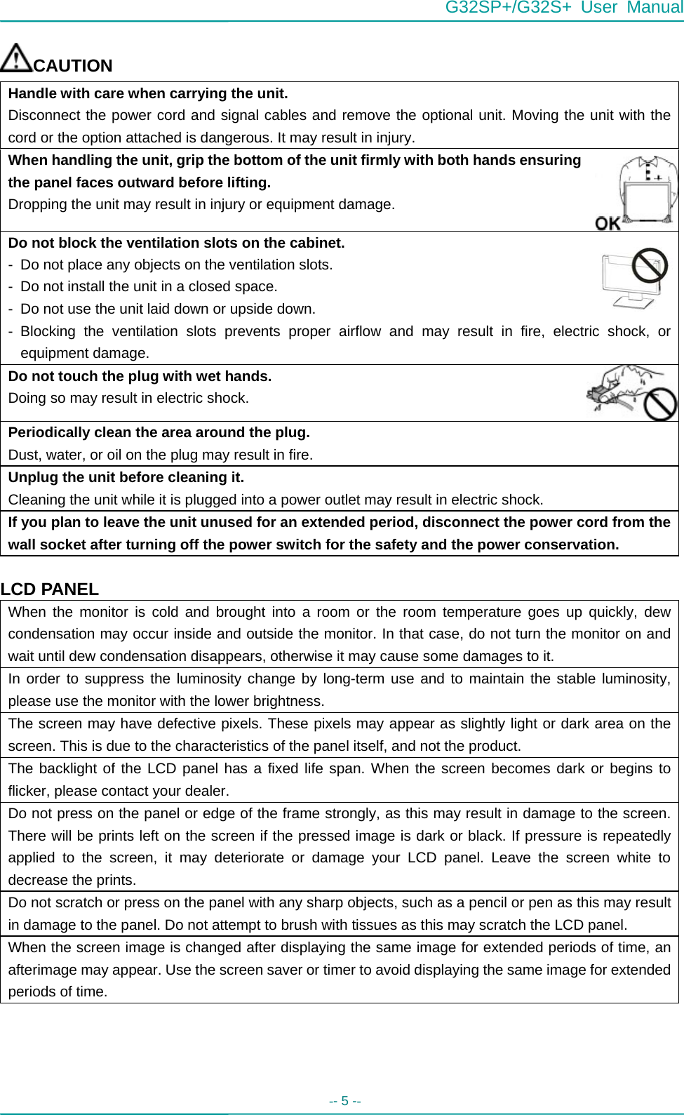 G32SP+/G32S+ User Manual  -- 5 --   CAUTION Handle with care when carrying the unit. Disconnect the power cord and signal cables and remove the optional unit. Moving the unit with the cord or the option attached is dangerous. It may result in injury. When handling the unit, grip the bottom of the unit firmly with both hands ensuring the panel faces outward before lifting. Dropping the unit may result in injury or equipment damage. Do not block the ventilation slots on the cabinet. -  Do not place any objects on the ventilation slots. -  Do not install the unit in a closed space. -  Do not use the unit laid down or upside down. - Blocking the ventilation slots prevents proper airflow and may result in fire, electric shock, or equipment damage. Do not touch the plug with wet hands. Doing so may result in electric shock. Periodically clean the area around the plug. Dust, water, or oil on the plug may result in fire. Unplug the unit before cleaning it. Cleaning the unit while it is plugged into a power outlet may result in electric shock. If you plan to leave the unit unused for an extended period, disconnect the power cord from the wall socket after turning off the power switch for the safety and the power conservation.  LCD PANEL When the monitor is cold and brought into a room or the room temperature goes up quickly, dew condensation may occur inside and outside the monitor. In that case, do not turn the monitor on and wait until dew condensation disappears, otherwise it may cause some damages to it. In order to suppress the luminosity change by long-term use and to maintain the stable luminosity, please use the monitor with the lower brightness. The screen may have defective pixels. These pixels may appear as slightly light or dark area on the screen. This is due to the characteristics of the panel itself, and not the product. The backlight of the LCD panel has a fixed life span. When the screen becomes dark or begins to flicker, please contact your dealer. Do not press on the panel or edge of the frame strongly, as this may result in damage to the screen. There will be prints left on the screen if the pressed image is dark or black. If pressure is repeatedly applied to the screen, it may deteriorate or damage your LCD panel. Leave the screen white to decrease the prints. Do not scratch or press on the panel with any sharp objects, such as a pencil or pen as this may result in damage to the panel. Do not attempt to brush with tissues as this may scratch the LCD panel. When the screen image is changed after displaying the same image for extended periods of time, an afterimage may appear. Use the screen saver or timer to avoid displaying the same image for extended periods of time.     