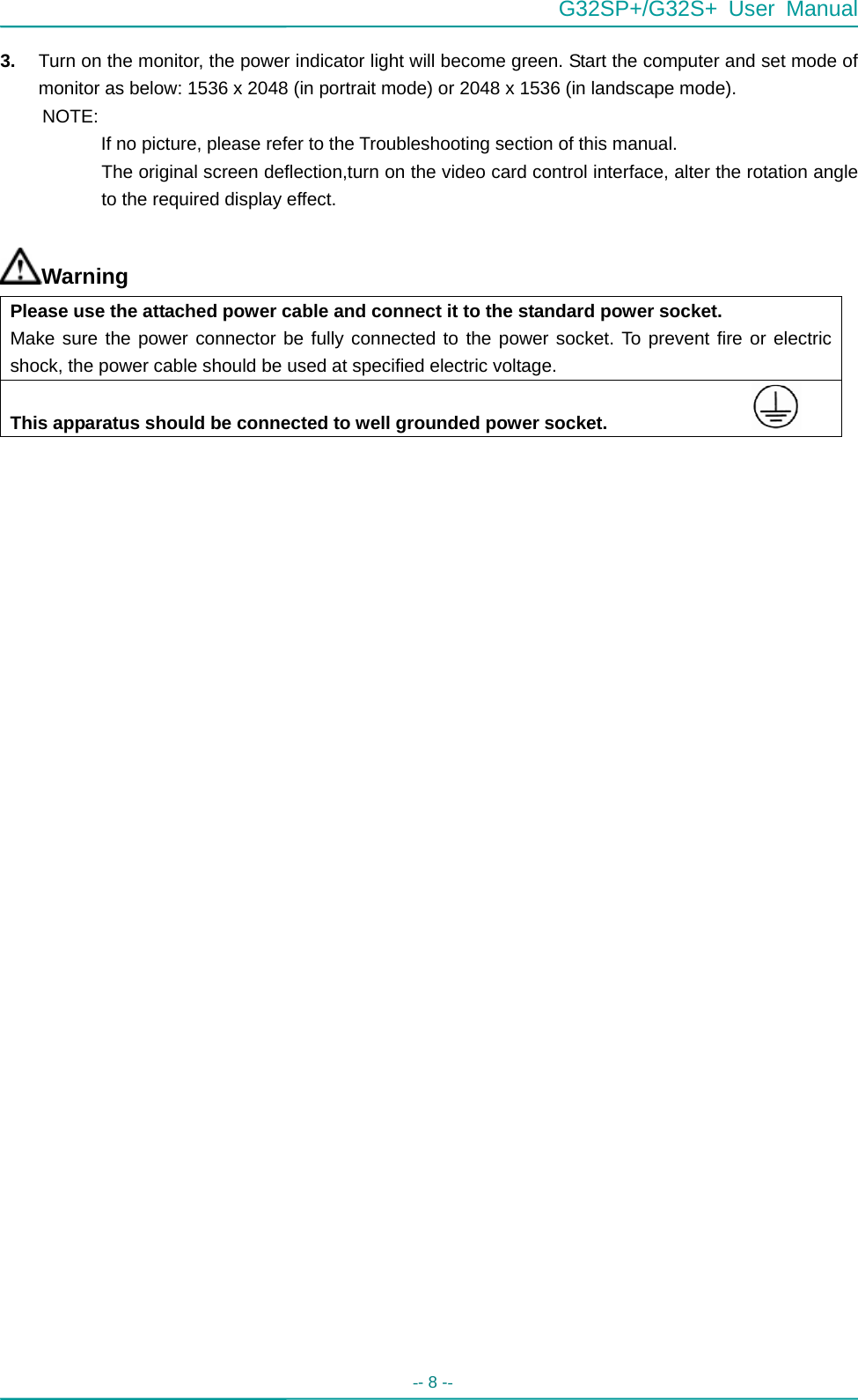  G32SP+/G32S+ User Manual  -- 8 --   3.  Turn on the monitor, the power indicator light will become green. Start the computer and set mode of monitor as below: 1536 x 2048 (in portrait mode) or 2048 x 1536 (in landscape mode).   NOTE:    If no picture, please refer to the Troubleshooting section of this manual. The original screen deflection,turn on the video card control interface, alter the rotation angle to the required display effect.  Warning Please use the attached power cable and connect it to the standard power socket. Make sure the power connector be fully connected to the power socket. To prevent fire or electric shock, the power cable should be used at specified electric voltage.   This apparatus should be connected to well grounded power socket.                                      