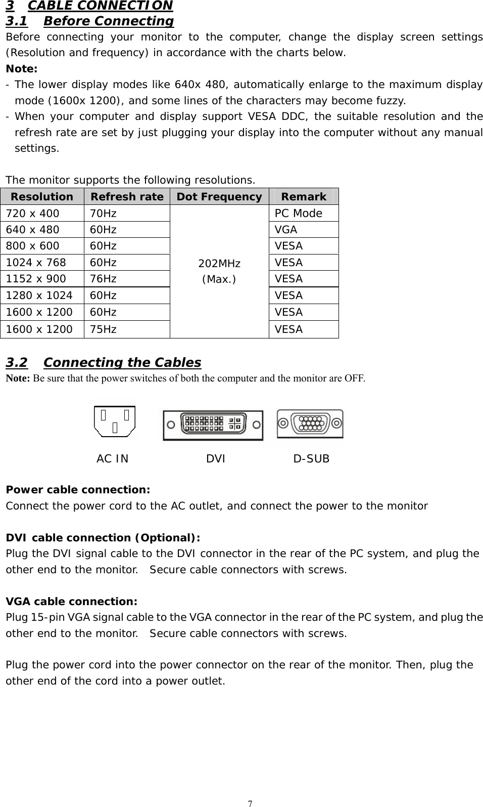   7 3 CABLE CONNECTION 3.1 Before Connecting Before connecting your monitor to the computer, change the display screen settings (Resolution and frequency) in accordance with the charts below.  Note: -  The lower display modes like 640x 480, automatically enlarge to the maximum display mode (1600x 1200), and some lines of the characters may become fuzzy.  -  When your computer and display support VESA DDC, the suitable resolution and the refresh rate are set by just plugging your display into the computer without any manual settings.   The monitor supports the following resolutions.         3.2 Connecting the Cables Note: Be sure that the power switches of both the computer and the monitor are OFF.          Power cable connection: Connect the power cord to the AC outlet, and connect the power to the monitor  DVI cable connection (Optional): Plug the DVI signal cable to the DVI connector in the rear of the PC system, and plug the other end to the monitor.  Secure cable connectors with screws.  VGA cable connection: Plug 15-pin VGA signal cable to the VGA connector in the rear of the PC system, and plug the other end to the monitor.  Secure cable connectors with screws.  Plug the power cord into the power connector on the rear of the monitor. Then, plug the other end of the cord into a power outlet. Resolution  Refresh rate  Dot Frequency Remark 720 x 400  70Hz  PC Mode 640 x 480  60Hz  VGA 800 x 600  60Hz  VESA 1024 x 768  60Hz  VESA 1152 x 900  76Hz  VESA 1280 x 1024  60Hz  VESA 1600 x 1200  60Hz  VESA 1600 x 1200  75Hz 202MHz (Max.) VESA AC IN              DVI            D-SUB       