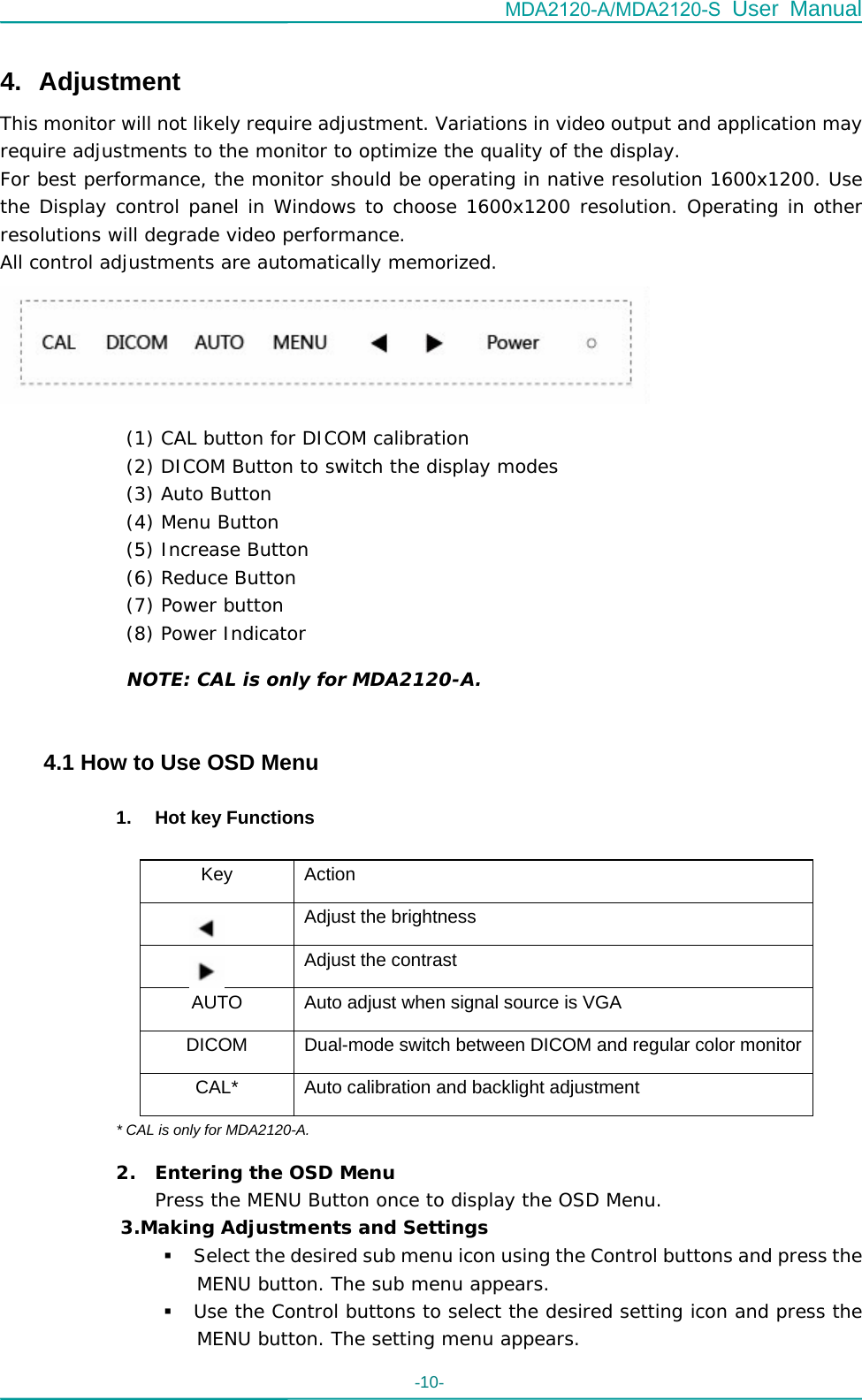 MDA2120-A/MDA2120-S User Manual -10-    4. Adjustment This monitor will not likely require adjustment. Variations in video output and application may require adjustments to the monitor to optimize the quality of the display. For best performance, the monitor should be operating in native resolution 1600x1200. Use the Display control panel in Windows to choose 1600x1200 resolution. Operating in other resolutions will degrade video performance.  All control adjustments are automatically memorized.        NOTE: CAL is only for MDA2120-A.   4.1 How to Use OSD Menu  1.  Hot key Functions    Key Action   Adjust the brightness   Adjust the contrast AUTO  Auto adjust when signal source is VGA DICOM  Dual-mode switch between DICOM and regular color monitorCAL*  Auto calibration and backlight adjustment * CAL is only for MDA2120-A. 2. Entering the OSD Menu Press the MENU Button once to display the OSD Menu. 3.Making Adjustments and Settings  Select the desired sub menu icon using the Control buttons and press the MENU button. The sub menu appears.   Use the Control buttons to select the desired setting icon and press the MENU button. The setting menu appears.  (1) CAL button for DICOM calibration  (2) DICOM Button to switch the display modes (3) Auto Button  (4) Menu Button  (5) Increase Button (6) Reduce Button (7) Power button (8) Power Indicator 