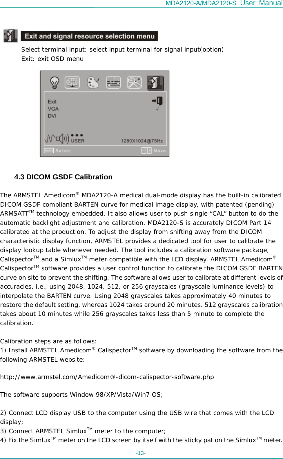 MDA2120-A/MDA2120-S User Manual -13-            Select terminal input: select input terminal for signal input(option)        Exit: exit OSD menu        4.3 DICOM GSDF Calibration  The ARMSTEL Amedicom® MDA2120-A medical dual-mode display has the built-in calibrated DICOM GSDF compliant BARTEN curve for medical image display, with patented (pending) ARMSATTTM technology embedded. It also allows user to push single “CAL” button to do the automatic backlight adjustment and calibration. MDA2120-S is accurately DICOM Part 14 calibrated at the production. To adjust the display from shifting away from the DICOM characteristic display function, ARMSTEL provides a dedicated tool for user to calibrate the display lookup table whenever needed. The tool includes a calibration software package, CalispectorTM and a SimluxTM meter compatible with the LCD display. ARMSTEL Amedicom® CalispectorTM software provides a user control function to calibrate the DICOM GSDF BARTEN curve on site to prevent the shifting. The software allows user to calibrate at different levels of accuracies, i.e., using 2048, 1024, 512, or 256 grayscales (grayscale luminance levels) to interpolate the BARTEN curve. Using 2048 grayscales takes approximately 40 minutes to restore the default setting, whereas 1024 takes around 20 minutes. 512 grayscales calibration takes about 10 minutes while 256 grayscales takes less than 5 minute to complete the calibration.  Calibration steps are as follows: 1) Install ARMSTEL Amedicom® CalispectorTM software by downloading the software from the following ARMSTEL website: http://www.armstel.com/Amedicom®-dicom-calispector-software.php The software supports Window 98/XP/Vista/Win7 OS;  2) Connect LCD display USB to the computer using the USB wire that comes with the LCD display; 3) Connect ARMSTEL SimluxTM meter to the computer; 4) Fix the SimluxTM meter on the LCD screen by itself with the sticky pat on the SimluxTM meter. 