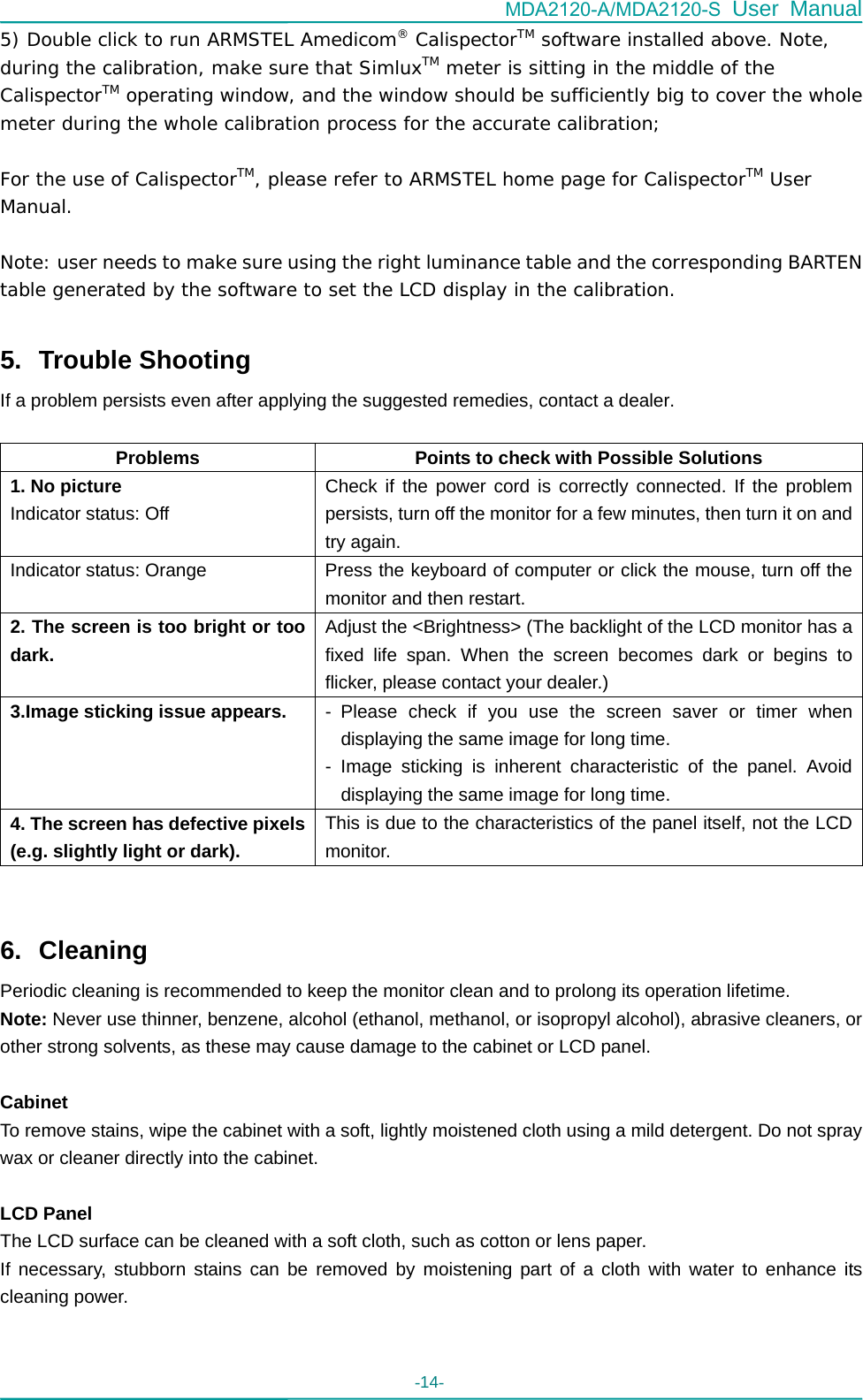 MDA2120-A/MDA2120-S User Manual -14-   5) Double click to run ARMSTEL Amedicom® CalispectorTM software installed above. Note, during the calibration, make sure that SimluxTM meter is sitting in the middle of the CalispectorTM operating window, and the window should be sufficiently big to cover the whole meter during the whole calibration process for the accurate calibration;  For the use of CalispectorTM, please refer to ARMSTEL home page for CalispectorTM User Manual.  Note: user needs to make sure using the right luminance table and the corresponding BARTEN table generated by the software to set the LCD display in the calibration.  5. Trouble Shooting If a problem persists even after applying the suggested remedies, contact a dealer.  Problems  Points to check with Possible Solutions 1. No picture Indicator status: Off   Check if the power cord is correctly connected. If the problem persists, turn off the monitor for a few minutes, then turn it on and try again.   Indicator status: Orange  Press the keyboard of computer or click the mouse, turn off the monitor and then restart. 2. The screen is too bright or too dark. Adjust the &lt;Brightness&gt; (The backlight of the LCD monitor has a fixed life span. When the screen becomes dark or begins to flicker, please contact your dealer.)   3.Image sticking issue appears.  - Please check if you use the screen saver or timer when displaying the same image for long time. - Image sticking is inherent characteristic of the panel. Avoid displaying the same image for long time. 4. The screen has defective pixels (e.g. slightly light or dark). This is due to the characteristics of the panel itself, not the LCD monitor.     6. Cleaning Periodic cleaning is recommended to keep the monitor clean and to prolong its operation lifetime. Note: Never use thinner, benzene, alcohol (ethanol, methanol, or isopropyl alcohol), abrasive cleaners, or other strong solvents, as these may cause damage to the cabinet or LCD panel.  Cabinet To remove stains, wipe the cabinet with a soft, lightly moistened cloth using a mild detergent. Do not spray wax or cleaner directly into the cabinet.    LCD Panel The LCD surface can be cleaned with a soft cloth, such as cotton or lens paper.   If necessary, stubborn stains can be removed by moistening part of a cloth with water to enhance its cleaning power.   