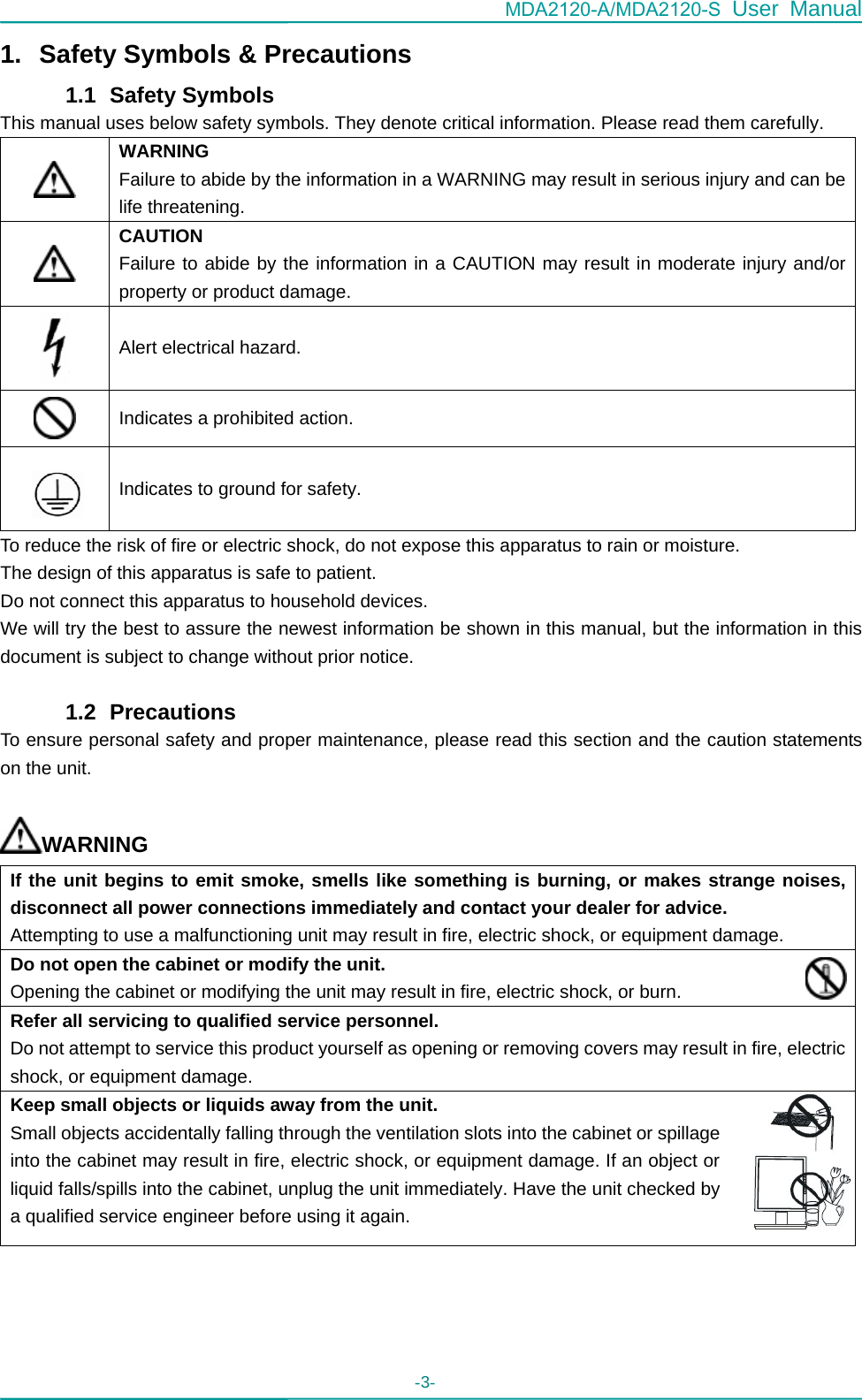 MDA2120-A/MDA2120-S User Manual - 3-   1.  Safety Symbols &amp; Precautions 1.1   Safety Symbols This manual uses below safety symbols. They denote critical information. Please read them carefully.  WARNING Failure to abide by the information in a WARNING may result in serious injury and can be life threatening.  CAUTION Failure to abide by the information in a CAUTION may result in moderate injury and/or property or product damage.  Alert electrical hazard.  Indicates a prohibited action.   Indicates to ground for safety. To reduce the risk of fire or electric shock, do not expose this apparatus to rain or moisture. The design of this apparatus is safe to patient. Do not connect this apparatus to household devices. We will try the best to assure the newest information be shown in this manual, but the information in this document is subject to change without prior notice.  1.2   Precautions To ensure personal safety and proper maintenance, please read this section and the caution statements on the unit.  WARNING If the unit begins to emit smoke, smells like something is burning, or makes strange noises, disconnect all power connections immediately and contact your dealer for advice. Attempting to use a malfunctioning unit may result in fire, electric shock, or equipment damage. Do not open the cabinet or modify the unit. Opening the cabinet or modifying the unit may result in fire, electric shock, or burn. Refer all servicing to qualified service personnel. Do not attempt to service this product yourself as opening or removing covers may result in fire, electric shock, or equipment damage. Keep small objects or liquids away from the unit. Small objects accidentally falling through the ventilation slots into the cabinet or spillage into the cabinet may result in fire, electric shock, or equipment damage. If an object or liquid falls/spills into the cabinet, unplug the unit immediately. Have the unit checked by a qualified service engineer before using it again. 