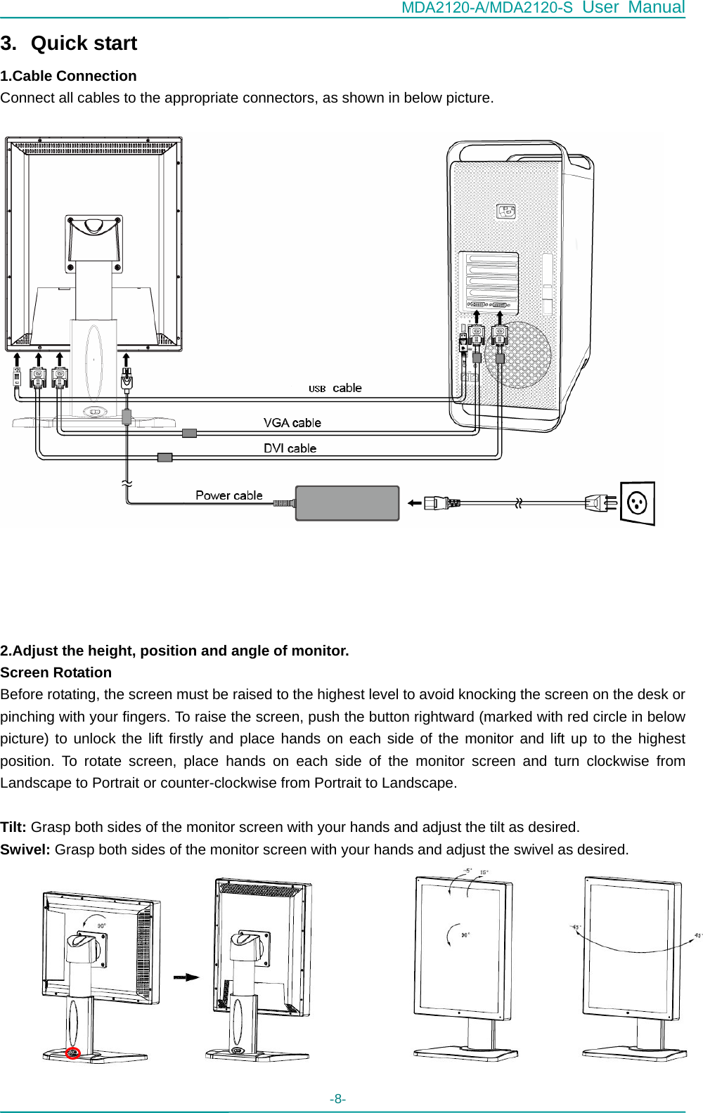 MDA2120-A/MDA2120-S User Manual - 8-   3. Quick start 1.Cable Connection Connect all cables to the appropriate connectors, as shown in below picture.        2.Adjust the height, position and angle of monitor. Screen Rotation   Before rotating, the screen must be raised to the highest level to avoid knocking the screen on the desk or pinching with your fingers. To raise the screen, push the button rightward (marked with red circle in below picture) to unlock the lift firstly and place hands on each side of the monitor and lift up to the highest position. To rotate screen, place hands on each side of the monitor screen and turn clockwise from Landscape to Portrait or counter-clockwise from Portrait to Landscape.  Tilt: Grasp both sides of the monitor screen with your hands and adjust the tilt as desired. Swivel: Grasp both sides of the monitor screen with your hands and adjust the swivel as desired.           