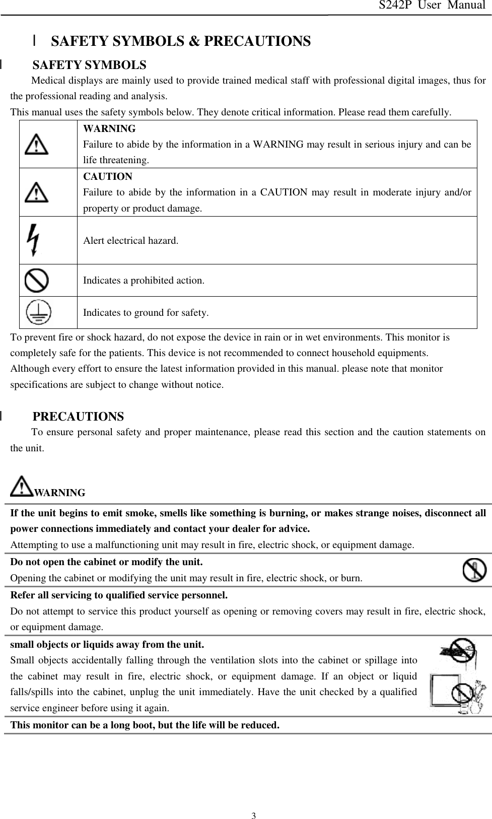 S242P User Manual   3 l SAFETY SYMBOLS &amp; PRECAUTIONS l SAFETY SYMBOLS Medical displays are mainly used to provide trained medical staff with professional digital images, thus for the professional reading and analysis. This manual uses the safety symbols below. They denote critical information. Please read them carefully.  WARNING Failure to abide by the information in a WARNING may result in serious injury and can be life threatening.  CAUTION Failure to abide by the information in a CAUTION may result in moderate injury and/or property or product damage.  Alert electrical hazard.  Indicates a prohibited action.  Indicates to ground for safety. To prevent fire or shock hazard, do not expose the device in rain or in wet environments. This monitor is completely safe for the patients. This device is not recommended to connect household equipments. Although every effort to ensure the latest information provided in this manual. please note that monitor specifications are subject to change without notice.  l PRECAUTIONS To ensure personal safety and proper maintenance, please read this section and the caution statements on the unit.  WARNING If the unit begins to emit smoke, smells like something is burning, or makes strange noises, disconnect all power connections immediately and contact your dealer for advice. Attempting to use a malfunctioning unit may result in fire, electric shock, or equipment damage. Do not open the cabinet or modify the unit. Opening the cabinet or modifying the unit may result in fire, electric shock, or burn. Refer all servicing to qualified service personnel. Do not attempt to service this product yourself as opening or removing covers may result in fire, electric shock, or equipment damage. small objects or liquids away from the unit. Small objects accidentally falling through the ventilation slots into the cabinet or spillage into the cabinet may result in fire, electric shock, or equipment damage. If an object or liquid falls/spills into the cabinet, unplug the unit immediately. Have the unit checked by a qualified service engineer before using it again. This monitor can be a long boot, but the life will be reduced. 