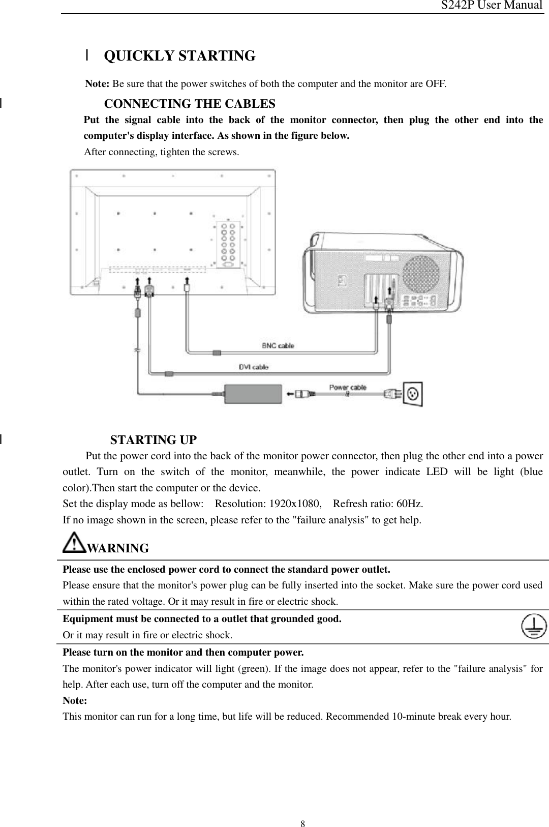 S242P User Manual 8  l QUICKLY STARTING     Note: Be sure that the power switches of both the computer and the monitor are OFF.  l CONNECTING THE CABLES Put the signal cable into the back of the monitor connector, then plug the other end into the computer&apos;s display interface. As shown in the figure below. After connecting, tighten the screws.                  l  STARTING UP     Put the power cord into the back of the monitor power connector, then plug the other end into a power outlet. Turn on the switch of the monitor, meanwhile, the power indicate LED will be light (blue color).Then start the computer or the device. Set the display mode as bellow:  Resolution: 1920x1080,  Refresh ratio: 60Hz. If no image shown in the screen, please refer to the &quot;failure analysis&quot; to get help. WARNING Please use the enclosed power cord to connect the standard power outlet. Please ensure that the monitor&apos;s power plug can be fully inserted into the socket. Make sure the power cord used within the rated voltage. Or it may result in fire or electric shock. Equipment must be connected to a outlet that grounded good. Or it may result in fire or electric shock. Please turn on the monitor and then computer power. The monitor&apos;s power indicator will light (green). If the image does not appear, refer to the &quot;failure analysis&quot; for help. After each use, turn off the computer and the monitor. Note: This monitor can run for a long time, but life will be reduced. Recommended 10-minute break every hour.    