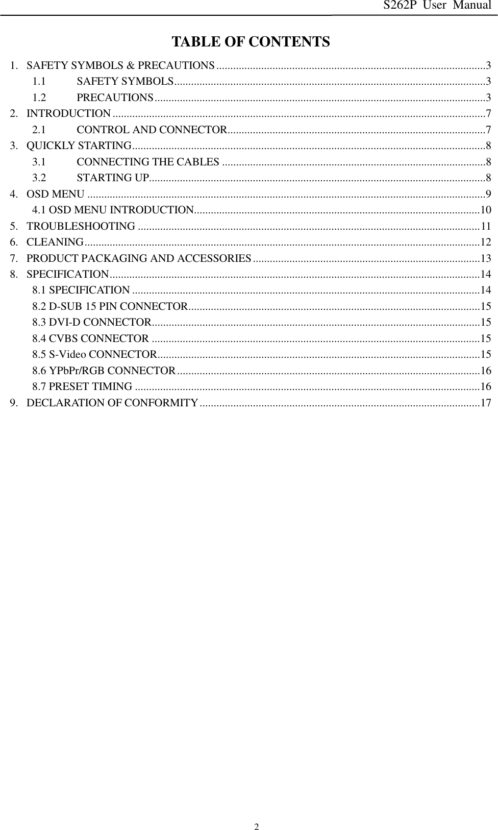 S262P User Manual   2 TABLE OF CONTENTS 1. SAFETY SYMBOLS &amp; PRECAUTIONS ................................................................................................ 3  1.1 SAFETY SYMBOLS ............................................................................................................... 3  1.2 PRECAUTIONS ...................................................................................................................... 3  2. INTRODUCTION ..................................................................................................................................... 7  2.1 CONTROL AND CONNECTOR ............................................................................................ 7  3. QUICKLY STARTING .............................................................................................................................. 8  3.1 CONNECTING THE CABLES .............................................................................................. 8  3.2 STARTING UP........................................................................................................................ 8  4. OSD MENU .............................................................................................................................................. 9  4.1 OSD MENU INTRODUCTION...................................................................................................... 10 5. TROUBLESHOOTING .......................................................................................................................... 11 6. CLEANING ............................................................................................................................................. 12 7. PRODUCT PACKAGING AND ACCESSORIES ................................................................................. 13 8. SPECIFICATION .................................................................................................................................... 14 8.1 SPECIFICATION ............................................................................................................................ 14 8.2 D-SUB 15 PIN CONNECTOR ........................................................................................................ 15 8.3 DVI-D CONNECTOR ..................................................................................................................... 15 8.4 CVBS CONNECTOR ..................................................................................................................... 15 8.5 S-Video CONNECTOR ................................................................................................................... 15 8.6 YPbPr/RGB CONNECTOR ............................................................................................................ 16 8.7 PRESET TIMING ........................................................................................................................... 16 9. DECLARATION OF CONFORMITY .................................................................................................... 17                         