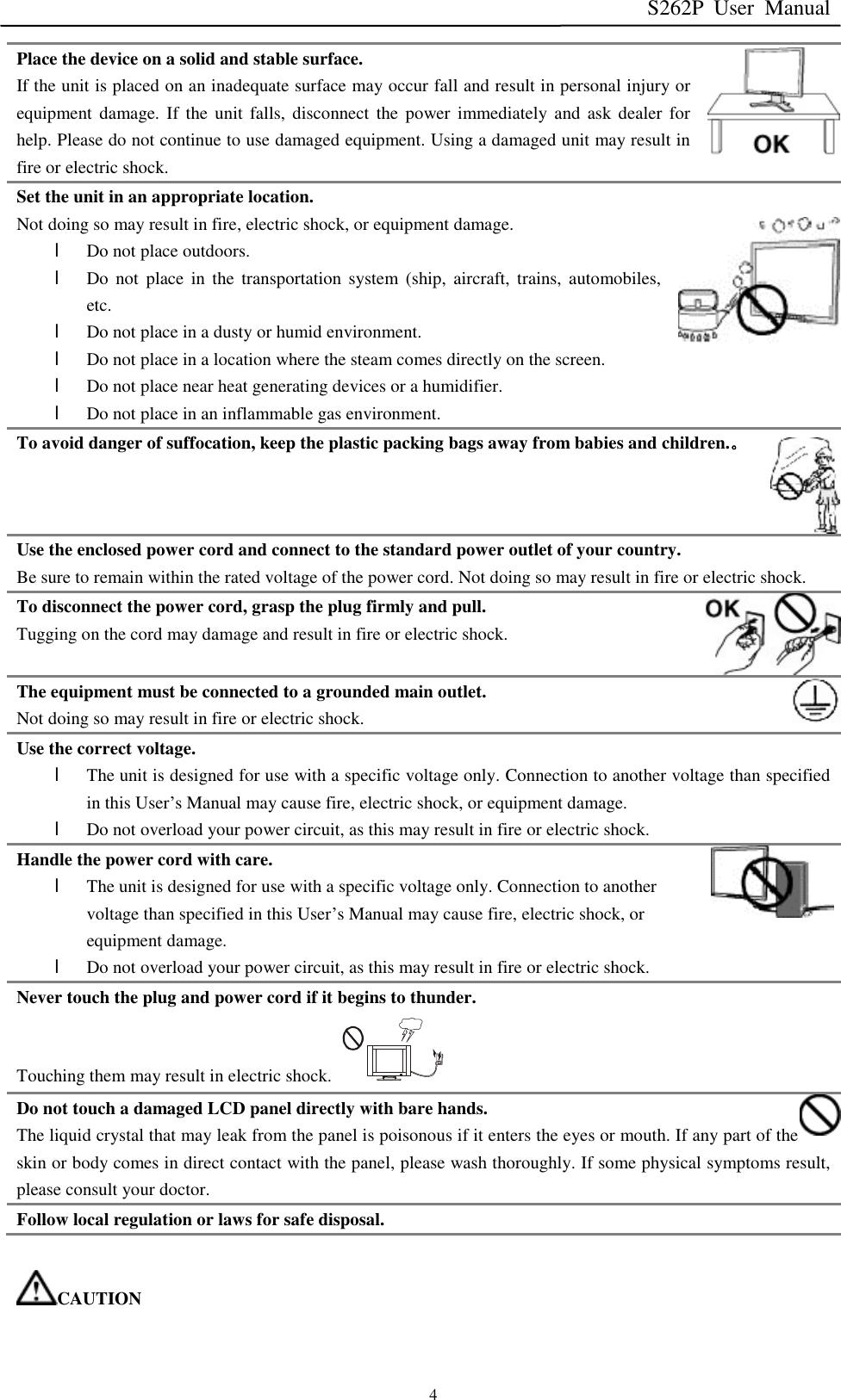 S262P User Manual   4 Place the device on a solid and stable surface. If the unit is placed on an inadequate surface may occur fall and result in personal injury or equipment damage. If the unit falls, disconnect the power immediately and ask dealer for help. Please do not continue to use damaged equipment. Using a damaged unit may result in fire or electric shock. Set the unit in an appropriate location. Not doing so may result in fire, electric shock, or equipment damage. l Do not place outdoors. l Do not place in the transportation system (ship, aircraft, trains, automobiles, etc. l Do not place in a dusty or humid environment. l Do not place in a location where the steam comes directly on the screen. l Do not place near heat generating devices or a humidifier. l Do not place in an inflammable gas environment. To avoid danger of suffocation, keep the plastic packing bags away from babies and children.。 Use the enclosed power cord and connect to the standard power outlet of your country. Be sure to remain within the rated voltage of the power cord. Not doing so may result in fire or electric shock. To disconnect the power cord, grasp the plug firmly and pull. Tugging on the cord may damage and result in fire or electric shock. The equipment must be connected to a grounded main outlet. Not doing so may result in fire or electric shock.  Use the correct voltage. l The unit is designed for use with a specific voltage only. Connection to another voltage than specified in this User’s Manual may cause fire, electric shock, or equipment damage. l Do not overload your power circuit, as this may result in fire or electric shock. Handle the power cord with care. l The unit is designed for use with a specific voltage only. Connection to another voltage than specified in this User’s Manual may cause fire, electric shock, or equipment damage. l Do not overload your power circuit, as this may result in fire or electric shock. Never touch the plug and power cord if it begins to thunder. Touching them may result in electric shock.  Do not touch a damaged LCD panel directly with bare hands. The liquid crystal that may leak from the panel is poisonous if it enters the eyes or mouth. If any part of the skin or body comes in direct contact with the panel, please wash thoroughly. If some physical symptoms result, please consult your doctor. Follow local regulation or laws for safe disposal.  CAUTION 