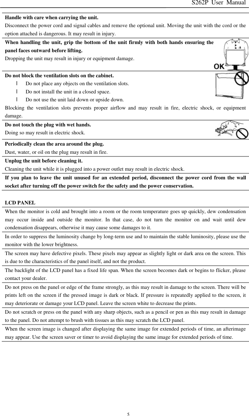 S262P User Manual   5 Handle with care when carrying the unit. Disconnect the power cord and signal cables and remove the optional unit. Moving the unit with the cord or the option attached is dangerous. It may result in injury. When handling the unit, grip the bottom of the unit firmly with both hands ensuring the panel faces outward before lifting. Dropping the unit may result in injury or equipment damage. Do not block the ventilation slots on the cabinet. l Do not place any objects on the ventilation slots. l Do not install the unit in a closed space. l Do not use the unit laid down or upside down. Blocking the ventilation slots prevents proper airflow and may result in fire, electric shock, or equipment damage. Do not touch the plug with wet hands. Doing so may result in electric shock. Periodically clean the area around the plug. Dust, water, or oil on the plug may result in fire. Unplug the unit before cleaning it. Cleaning the unit while it is plugged into a power outlet may result in electric shock. If you plan to leave the unit unused for an extended period, disconnect the power cord from the wall socket after turning off the power switch for the safety and the power conservation.  LCD PANEL When the monitor is cold and brought into a room or the room temperature goes up quickly, dew condensation may occur inside and outside the monitor. In that case, do not turn the monitor on and wait until dew condensation disappears, otherwise it may cause some damages to it. In order to suppress the luminosity change by long-term use and to maintain the stable luminosity, please use the monitor with the lower brightness. The screen may have defective pixels. These pixels may appear as slightly light or dark area on the screen. This is due to the characteristics of the panel itself, and not the product. The backlight of the LCD panel has a fixed life span. When the screen becomes dark or begins to flicker, please contact your dealer. Do not press on the panel or edge of the frame strongly, as this may result in damage to the screen. There will be prints left on the screen if the pressed image is dark or black. If pressure is repeatedly applied to the screen, it may deteriorate or damage your LCD panel. Leave the screen white to decrease the prints. Do not scratch or press on the panel with any sharp objects, such as a pencil or pen as this may result in damage to the panel. Do not attempt to brush with tissues as this may scratch the LCD panel. When the screen image is changed after displaying the same image for extended periods of time, an afterimage may appear. Use the screen saver or timer to avoid displaying the same image for extended periods of time.        